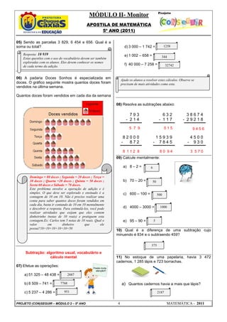 MÓDULO II- Monitor
                                               APOSTILA DE MATEMÁTICA
                                                    5º ANO (2011)

05) Sendo as parcelas 3 829, 6 454 e 656. Qual é a
soma ou total?                                                           d) 3 000 – 1 742 =               1258

   Resposta: 10 939                                                      e) 1 002 – 658 =
   Estas questões com o uso do vocabulário devem ser também                                           344
   exploradas com os alunos. Eles devem conhecer os nomes
   de cada termo da adição.
                                                                         f) 40 000 – 7 258 =               32742


06) A padaria Doces Sonhos é especializada em                          Ajude os alunos a resolver estes cálculos. Observe se
doces. O gráfico seguinte mostra quantos doces foram                   precisam de mais atividades como esta.
vendidos na última semana.

Quantos doces foram vendidos em cada dia da semana

                                                                   08) Resolva as subtrações abaixo:

                                                                            793                        632           38674
                                                                          - 214                      - 117         - 29218

                                                                             5 7 9                        515              9456

                                                                        82000                       15939                  4500
                                                                       -  872                   -    7845              -    930

                                                                        8 112 8                      80 94                 3 570
                                                                   09) Calcule mentalmente:

                                                                        a) 8 – 2 =          6

       Domingo = 80 doces ; Segunda = 20 doces ; Terça =
       30 doces ; Quarta =20 doces ; Quinta = 50 doces ;                b) 70 – 20 =          50
       Sexta 60 doces e Sábado = 70 doces.
       Este problema envolve a operação de adição e é
       simples. O que deve ser explorado e ensinado é a                 c) 600 – 100 =              500
       contagem de 10 em 10. Não é preciso realizar uma
       conta para saber quantos doces foram vendidos em
       cada dia, basta ir contando de 10 em 10 mentalmente
       e descobrir a resposta. Para estimulá-los, você pode             d) 4000 – 3000 =             1000
       realizar atividades que exijam que eles contem
       dinheirinho (notas de 10 reais) e pratiquem esta
       contagem.Ex: Carlos tem 5 notas de 10 reais. Qual o              e) 95 – 90 =            5
       valor        em         dinheiro       que        ele
       possui?10+10+10+10+10=50
                                                                   10) Qual é a diferença de uma subtração cujo
                                                                   minuendo é 834 e o subtraendo 459?

                                                                                             375

     Subtração: algoritmo usual, vocabulário e
                  cálculo mental                                   11) No estoque de uma papelaria, havia 3 472
                                                                   cadernos, 1 285 lápis e 723 borrachas.
07) Efetue as operações:                            Preste muita
                                                      atenção!!!
    a) 51 325 – 48 438 =           2887

    b) 8 509 – 741 =        7768                                       a) Quantos cadernos havia a mais que lápis?
    c) 5 237 – 4 286 =         951                                                                  2187


PROJETO (CON)SEGUIR – MÓDULO 2 – 5º ANO                            4                                       MATEMÁTICA - 2011
 