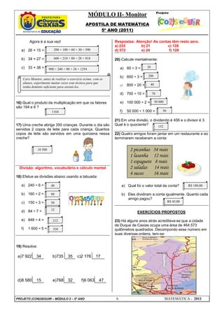 MÓDULO II- Monitor
                                                 APOSTILA DE MATEMÁTICA
                                                      5º ANO (2011)

        Agora é a sua vez!                                     Respostas: Atenção! As contas têm resto zero.
                                                               a) 233        b) 21        c) 128
   a) 26 × 15 =            200 + 100 + 60 + 30 = 390           d) 572        e) 24         f) 129

   b) 34 × 27 =            600 + 210 + 80 + 28 = 918           20) Calcule mentalmente:

   c) 33 × 38 =                                                     a) 60 ÷ 3 =       20
                        900 + 240 + 90 + 24 = 1254

                                                                    b) 600 ÷ 3 =      200
    Caro Monitor, antes de realizar o exercício acima com os
    alunos, experimente muitas vezes esta técnica para que                             40
    tenha domínio suficiente para ensiná-los.                       c)   800 ÷ 20 =

                                                                    d) 700 ÷ 10 =          70

16) Qual o produto da multiplicação em que os fatores               e) 100 000 ÷ 2 =        50 000
são 194 e 6 ?
                          1164                                      f)   50 000 ÷ 1 000 =        50

                                                               21) Em uma divisão, o dividendo é 456 e o divisor é 3.
17) Uma creche abriga 350 crianças. Durante o dia são          Qual é o quociente?      152
servidos 2 copos de leite para cada criança. Quantos
copos de leite são servidos em uma quinzena nessa              22) Quatro amigos foram jantar em um restaurante e ao
creche?                                                        terminarem receberam a conta:


               10 500                                                     2 picanhas       34 reais
                                                                          1 lasanha        12 reais
                                                                          1 espaguete       8 reais
  Divisão: algoritmo, vocabulário e cálculo mental                        2 saladas        14 reais
                                                                          4 sucos          16 reais
18) Efetue as divisões abaixo usando a tabuada:

   a) 240 ÷ 6 =          40                                          a) Qual foi o valor total da conta?         R$ 180,00

   b) 160 ÷ 2 =          80                                          b) Eles dividiram a conta igualmente. Quanto cada
                                                                        amigo pagou?
   c) 150 ÷ 3 =          50                                                                           R$ 45,00

   d) 84 ÷ 7 =           12
                                                                              EXERCÍCIOS PROPOSTOS

   e) 848 ÷ 4 =           212                                  23) Há alguns anos atrás acreditava-se que a cidade
                                                               de Duque de Caxias ocupa uma área de 464.573
   f)   1 600 ÷ 5 =       320                                  quilômetros quadrados. Decompondo esse número em
                                                               suas diversas ordens, tem-se:


19) Resolva:

 a)7 922     34           b)735      35    c)2 176      17
                                      21



 d)8 580     15           e)768      32       f)6 063    47



PROJETO (CON)SEGUIR – MÓDULO 2 – 5º ANO                         6                                    MATEMÁTICA - 2011
 