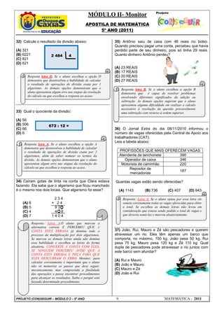 MÓDULO II- Monitor
                                                  APOSTILA DE MATEMÁTICA
                                                       5º ANO (2011)

32) Calcule o resultado da divisão abaixo:                     35) Antônio saiu de casa com 46 reais no bolso.
                                                               Quando precisou pagar uma conta, percebeu que havia
(A) 321                                                        perdido parte de seu dinheiro, pois só tinha 29 reais.
(B) 6221                 2 484        4                        Quanto dinheiro Antônio perdeu?
(C) 821
(D) 621
                                                               (A) 23 REAIS
                                                               (B) 17 REAIS
      Resposta letra D. Se o aluno escolheu a opção D          (C) 20 REAIS
      demonstra que desenvolveu a habilidade de calcular       (D) 27 REAIS
      o resultado de operações de divisão exata por 1
      algarismo. As demais opções demonstram que o                  Resposta letra B. Se o aluno escolheu a opção B
      aluno apresentou algum erro nas etapas da resolução           demonstra que é capaz de resolver problemas
      do cálculo ou que escolheu a resposta ao acaso.               envolvendo diferentes significados da adição ou
                                                                    subtração. As demais opções sugerem que o aluno
                                                                    apresentou alguma dificuldade em realizar o cálculo
                                                                    necessário à resolução da questão provavelmente
33) Qual o quociente da divisão:                                    uma subtração com recurso à ordem superior.

(A) 56
(B) 506                 672 : 12 =
(C) 66                                                         36) O Jornal Extra do dia 08/11/2010 informou o
(D) 6                                                          número de vagas oferecidas pela Central de Apoio aos
                                                               trabalhadores (CAT).
                                                               Leia a tabela abaixo:
    Resposta letra A. Se o aluno escolheu a opção A
    demonstra que desenvolveu a habilidade de calcular
    o resultado de operações de divisão exata por 2                PROFISSÕES QUE MAIS OFERECEM VAGAS
    algarismos, além de saber nomear os termos da                  Atendente de lanchonete   390
    divisão. As demais opções demonstram que o aluno                  Operador de caixa      346
    apresentou algum erro nas etapas da resolução do                Motorista de caminhão    220
    cálculo ou que escolheu a resposta ao acaso.                        Repositor de
                                                                                             187
                                                                        mercadorias

34) Caíram gotas de tinta na conta que Clara estava            Quantas vagas estão sendo oferecidas?
fazendo. Ela sabe que o algarismo que ficou manchado
é o mesmo nos dois locais. Que algarismo foi esse?                 (A) 1143         (B) 736         (C) 407        (D) 943

                           234                                       Resposta: Letra A. Se o aluno optou por essa letra ele
    (A) 6                 × 24                                       somou corretamente todas as vagas oferecidas para obter
    (B) 5                  930                                       o total. Se escolheu as demais letras não levou em
    (C) 4                  408                                       consideração que estava sendo pedido o total de vagas e
    (D) 7                 1404                                       que deveria somá-las e marcou aleatoriamente.

            Resposta: Letra A.O aluno que marcou a
            alternativa correta E PERCEBEU QUE A
            CONTA ESTÁ ERRADA já domina todo o                 37) João, Rui, Mauro e Zé são pescadores e querem
            processo da multiplicação por dois algarismos.     atravessar um rio. Eles têm apenas um barco que
            Se marcou as demais letras ainda não domina        comporta, no máximo, 150 kg. João pesa 50 kg, Rui
            essa habilidade e escolheu as letras de forma      pesa 75 kg, Mauro pesa 120 kg e Zé 110 kg. Qual
            aleatória. CONCERTE A CONTA COM ELES,              dupla de pescadores pode atravessar o rio juntos com
            SE NINGUÉM PERCEBEU AVISE QUE A                    este barco sem afundar?
            CONTA ESTÁ ERRADA E PEÇA PARA QUE
            ELES DESCUBRAM O ERRO. Monitor, para
            calcular corretamente é importante que o aluno
                                                               (A) Rui e Mauro
            não só memorize os passos que deve seguir,         (B) João e Mauro
            mecanicamente, mas compreenda a finalidade         (C) Mauro e Zé
            das operações e possa encontrar procedimentos      (D) João e Rui
            para alcançar os resultados. Saiba o porquê está
            fazendo determinado procedimento.




PROJETO (CON)SEGUIR – MÓDULO 2 – 5º ANO                        9                                  MATEMÁTICA - 2011
 