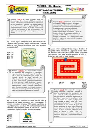 MÓDULO II- Monitor
                                               APOSTILA DE MATEMÁTICA
                                                    5º ANO (2011)


     Resposta: Letra D. Se o aluno escolheu a opção (D)
     demonstra que desenvolveu a habilidade requerida na              Resposta: Letra (A). Se o aluno escolheu a opção
     questão, conseguindo realizar uma adição com a massa             (A) demonstra que desenvolveu a habilidade
     de dois pescadores e comparar com a capacidade do                requerida na questão, sendo capaz de adicionar a
     barco. Já se ele escolheu as opções (A), (B) ou (C)              quantidade de casas construídas pela primeira e
     podemos levantar a hipótese de que não soube realizar            segunda empresa e comparar com o total
     a adição corretamente ou que provavelmente teve                  construído, realizando de preferência uma
     dificuldade na comparação necessária para o acerto da            subtração para chegar ao resultado. A opção (B)
     questão.                                                         levanta a hipótese de que o aluno adicionou as
                                                                      quantidades (100 + 200) e não considerou a
                                                                      pergunta. As opções (C) e (D) sugerem que o aluno
                                                                      escolheu a resposta ao acaso, pois não conseguiu
                                                                      realizar a questão.
38) Cláudio jogou videogame com seu irmão Lucas.
Lucas fez 6 410 pontos e ele fez 1 880 pontos. Quantos
pontos a mais Cláudio precisaria fazer para empatar
com seu irmão?
                                                             40) Lucas estava participando de um jogo de trilha. O
                                                             seu peão estava na casa 16. Jogou os dados e tirou
(A) 6 410                                                    11, andando com o seu peão para a frente. Só que ele
(B) 8 290                                                    caiu em uma casa onde recebeu a ordem “VOLTE 14”.
(C) 4 530                                                    Então, em que casa foi parar o peão?
(D) 5 470




       Resposta : Letra (C). Se o aluno escolheu a opção
       (C) demonstra que desenvolveu a habilidade
       requerida na questão, sendo capaz de trabalhar
       com a idéia de comparação para chegar ao
       resultado através de uma subtração ou
       adição(completar). A opção (D) levanta a hipótese
       de que o aluno realizou a subtração com recurso
       de forma incorreta. A opção (B) levanta a hipótese
                                                             (A) 13             (B) 27            (C) 14             (D) 25
       de que o aluno adicionou a pontuação obtida pelos
       irmãos no jogo. A opção (A) levanta a hipótese de
       que o aluno considera que para empatar o menino
       precisaria da mesma quantidade de pontos que o
       irmão, desconsiderando a pontuação já obtida.                   Resposta letra A. Podemos perceber que alguns
                                                                       alunos repetiram o enunciado “andando o
                                                                       peão” de cada em casa, isso não significa que
                                                                       ele é capaz de resolver o problema usando a
                                                                       adição e subtração. Neste caso, quando tirou 11
                                                                       nos dados e andou com ele no tabuleiro até a
                                                                       casa 27, realizou uma adição. Ao chegar nesta
39) Um órgão do governo concedeu verbas para a
                                                                       casa, recebeu a ordem “volte 14”, logo,
construção de casas populares por 3 empresas. A                        realizou uma subtração (27 – 14 = 13), repasse
primeira empresa construiu 100 casas populares, a                      esse raciocínio a seus alunos. A opção (B)
segunda empresa construiu 200 e a terceira construiu o                 levanta a hipótese de que o aluno considerou
suficiente para completar o total de 500 casas. Quantas                apenas a primeira transformação “andar 11
casas foram construídas pela terceira empresa?                         casas”. A opção (C) levanta a hipótese que o
                                                                       aluno ao realizar a ordem “volte 14”
                                                                       considerou a casa que estava na contagem. A
(A) 200                                                                opção (D) sugere que a resposta foi escolhida
(B) 300                                                                ao acaso.
(C) 100
(D) 250


PROJETO (CON)SEGUIR – MÓDULO 2 – 5º ANO                      10                                 MATEMÁTICA - 2011
 
