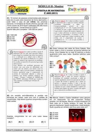 MÓDULO II- Monitor
                                                APOSTILA DE MATEMÁTICA
                                                     5º ANO (2011)

41) “O número de pessoas contaminadas pela dengue
este ano no país está crescendo de forma alarmante e
                                                                          Resposta letra C. Se o aluno escolheu a opção
pode bater a casa do um milhão nas próximas                               C demonstra que é capaz de resolver situação
semanas. O ministério da Saúde informou que até o dia                     problema      envolvendo      a    idéia     de
16 de outubro de 2010 foram notificados 936 260 novos                     proporcionalidade      através     de      uma
caso da doença.” Jornal Extra/12/11/2010.                                 multiplicação (4 × 6 = 24). A opção (A) levanta
Quanto falta para completar 1 000 000 de casos?                           a hipótese de que o aluno considerou apenas
                                                                          uma cartela. A opção (B) levanta a hipótese de
                                                                          que o aluno adicionou os números envolvidos
(A) 1 936 260                                                             no item ( 6 comprimidos + 4 cartelas = 10). A
                                                                          opção (D) sugere que o aluno considerou cada
(B) 63 740
                                                                          linha com 3 comprimidos da cartela e
(C) 63 730                                                                multiplicou (3 × 4 = 12) ou que escolheu a
(D) 174 840                                                               resposta ao acaso.



                                                                43) Estas crianças são netas de Dona Celeste. Elas
                                                                foram visitar a vovó e comeram de lanche bolinhos de
         Resposta letra B. Se o aluno escolheu a opção B        chuva. Vovó Celeste fez no total 30 bolinhos e dividiu
         demonstra que ele sabe qual operação utilizar          igualmente entre seus netos. Quantos bolinhos cada
         para chegar ao resultado, que neste caso poderá
         ser a subtração ou a adição (com a idéia de
                                                                neto comeu?
         completar). Se a opção escolhida foi a A, o aluno
         somou os números que aparecem no problema.
         Se escolheu as letras B e D é provável que tenha       (A) 6
         sido ao acaso.                                         (B) 5
         Caro Monitor este problema apresenta um                (C) 150
         cálculo com certo grau de dificuldade, por             (D) 3
         contar com um número com muitos zeros no
         minuendo. Aqui se percebe quanto o domínio da
         técnica operatória exige a compreensão do
         sistema de numeração. Quando o aluno já
                                                                      Resposta letra A. Se o aluno escolheu a opção A
         dominar essa técnica podemos ensiná-lo um
                                                                      demonstra que é capaz de resolver situações-
         “truque”: Tiramos 1 unidade de 1000000 que
                                                                      problema do cotidiano envolvendo a idéia de
         fica 999999, subtraímos 936260 que resulta 63
                                                                      repartir igualmente através da operação de divisão.
         739 e somamos a unidade que retiramos de
                                                                      A opção (B) levanta a hipótese que o aluno ao
         1 000 000.
                                                                      marcar a resposta escolheu 5, pois é um dos
                                                                      números envolvidos no cálculo. A opção(C) levanta
                                                                      a hipótese de que o aluno multiplicou o número de
                                                                      bolinhos pelo número de netos. A opção (D) sugere
                                                                      que a resposta foi escolhida ao acaso.


42) Um remédio anti-inflamatório é vendido nas
farmácias em caixas, cada uma com 4 cartelas de                 44) Marcos, André e Carlos trabalham como garçons
comprimidos. Veja abaixo quantos comprimidos contém             em um restaurante. Os três costumam receber
cada cartela:                                                   gorjetas. Um dia desses, Marcos e André receberam 20
                                                                reais cada um e Carlos recebeu 14 reais. Os três
                                                                garçons resolveram repartir igualmente o total recebido.
                                                                Qual a quantia em dinheiro que ficou para cada um?


                                                                (A) 15 reais
                                                                (B) 20 reais
Quantos comprimidos há em                uma caixa desse        (C) 11 reais
remédio?                                                        (D) 18 reais

 (A) 6           (B) 10            (C) 24              (D) 12



PROJETO (CON)SEGUIR – MÓDULO 2 – 5º ANO                         11                                   MATEMÁTICA - 2011
 