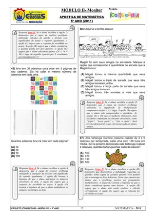 MÓDULO II- Monitor
                                              APOSTILA DE MATEMÁTICA
                                                   5º ANO (2011)

                                                         46) Observe a tirinha abaixo:
      Resposta letra D. Se o aluno escolheu a opção D
      demonstra que é capaz de resolver problema
      utilizando cálculos de adição e divisão com
      significados de juntar e repartir igualmente. A
      opção (A) sugere que a resposta foi escolhida ao
      acaso. A opção (B) sugere que o aluno considerou
      a quantia ganha por dois garçons. A opção (C)
      sugere que o aluno adicionou apenas (20 + 14 =
      34) e logo em seguida repartiu por 3, resultando
      aproximadamente 11.

                                                         Magali foi com seus amigos na sorveteria. Marque a
                                                         opção que corresponde à quantidade de sorvete que a
45) Ana tem 36 adesivos para colar em 3 páginas de       Magali tomou:
seu caderno. Ela irá colar o mesmo número de
adesivos em cada uma.                                    (A) Magali tomou a mesma quantidade que seus
                                                             amigos.
                                                         (B) Magali tomou o triplo de sorvete que seus três
                                                             amigos tomaram juntos.
                                                         (C) Magali tomou a terça parte de sorvete que seus
                                                             três amigos tomaram.
                                                         (D) Magali tomou três sorvetes a mais que seus
                                                             amigos.

                                                                Resposta letra B. Se o aluno escolheu a opção B
                                                                demonstra que é capaz de resolver problema
                                                                utilizando o significado de multiplicação
                                                                comparativa (triplo = 3 × algo). A opção (A) sugere
                                                                que o aluno não compreendeu o problema. As
                                                                opções (C) e (D) são os melhores distratores, pois
                                                                os alunos confundem os conceitos envolvidos, como
                                                                “triplo”, “terça parte” e “três a mais”. Será
                                                                preciso demonstrar o que representa cada um destes
                                                                termos.



                                                         47) Uma tartaruga marinha costuma realizar de 3 a 5
Quantos adesivos Ana irá colar em cada página?           desovas por temporada, cada uma com 130 ovos em
                                                         média. Se na próxima temporada esta tartaruga realizar
(A) 12                                                   4 desovas, quantas tartaruguinhas poderão nascer?
(B) 39
(C) 10                                                   (A)   100
(D) 108                                                  (B)   420
                                                         (C)   130
                                                         (D)   520

      Resposta letra A. Se o aluno escolheu a opção A          Resposta: Letra D. Se o aluno escolheu a opção (D)
      demonstra que é capaz de resolver problema               demonstra que desenvolveu a habilidade requerida na
      utilizando a operação da divisão com significado         questão, sendo capaz de calcular quantos ovos poderá
      de repartir igualmente. A opção (B) levanta a            pôr a tartaruga se fizer 4 desovas. Neste caso, mostre aos
      hipótese de que o aluno adicionou os números             alunos que o problema envolve um pensamento
      envolvidos no item. A opção (C) sugere que a             multiplicativo. A opção (C) levanta a hipótese de que o
      resposta foi escolhida ao acaso. A opção (D)             aluno considerou apenas uma desova. A opção (B)
      levanta a hipótese de que o aluno multiplicou os         sugere que o aluno não soube realizar o cálculo
      números envolvidos no item.                              corretamente. A opção (A) sugere que a resposta foi
                                                               escolhida ao acaso.




PROJETO (CON)SEGUIR – MÓDULO 2 – 5º ANO                  12                                    MATEMÁTICA - 2011
 