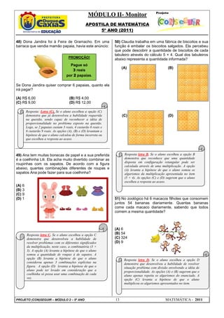 MÓDULO II- Monitor
                                                   APOSTILA DE MATEMÁTICA
                                                        5º ANO (2011)

48) Dona Jandira foi à Feira de Gramacho. Em uma                  50) Claudia trabalha em uma fábrica de biscoitos e sua
barraca que vendia mamão papaia, havia este anúncio:              função é embalar os biscoitos salgados. Ela percebeu
                                                                  que pode descobrir a quantidade de biscoitos de cada
                                                                  tabuleiro através do cálculo 5 × 4. Qual dos tabuleiros
                                      PROMOÇÃO!
                                                                  abaixo representa a quantidade informada?
                                       Pague só
                                                                       (A)                            (B)
                                         3 reais
                                     por 2 papaias.

Se Dona Jandira quiser comprar 6 papaias, quanto ela
irá pagar?

(A) R$ 6,00                            (B) R$ 4,00
(C) R$ 9,00                            (D) R$ 12,00

        Resposta: Letra (C). Se o aluno escolheu a opção (C)
        demonstra que já desenvolveu a habilidade requerida            (C)                            (D)
        na questão, sendo capaz de reconhecer a idéia de
        proporcionalidade no problema exposto na questão.
        Logo, se 2 papaias custam 3 reais, 4 custarão 6 reais e
        6 custarão 9 reais. As opções (A), (B) e (D) levantam a
        hipótese de que o aluno calculou de forma incorreta ou
        que escolheu a resposta ao acaso.



49) Ana tem muitas bonecas de papel e a sua preferida                   Resposta letra B. Se o aluno escolheu a opção B
é a coelhinha Lili. Ela acha muito divertido combinar as                demonstra que reconhece que uma quantidade
                                                                        disposta em configuração retangular pode ser
roupinhas com os sapatos. De acordo com a figura
                                                                        calculada através de uma multiplicação. A opção
abaixo, quantas combinações diferentes de roupas e                      (A) levanta a hipótese de que o aluno somou os
sapatos Ana pode fazer para sua coelhinha?                              algarismos da multiplicação apresentada no item
                                                                        (5 + 4). As opções (C) e (D) sugerem que o aluno
                                                                        escolheu a resposta ao acaso.
(A) 6
(B) 3
(C) 9
(D) 1                                                             51) No zoológico há 6 macacos filhotes que consomem
                                                                  juntos 54 bananas diariamente. Quantas bananas
                                                                  come cada macaco diariamente, sabendo que todos
                                                                  comem a mesma quantidade?



                                                                  (A) 6
        Resposta letra C. Se o aluno escolheu a opção C           (B) 54
        demonstra que desenvolveu a habilidade de                 (C) 324
        resolver problemas com os diferentes significados         (D) 9
        da multiplicação, neste caso, a combinatória (3 ×
        3). A opção (A) levanta a hipótese de que o aluno
        somou a quantidade de roupas à de sapatos. A
        opção (B) levanta a hipótese de que o aluno                     Resposta letra D. Se o aluno escolheu a opção D
        considerou apenas 3 combinações explícitas na                   demonstra que desenvolveu a habilidade de resolver
        figura. A opção (D) levanta a hipótese de que o                 situação problema com divisão envolvendo a idéia de
        aluno pode ter levado em consideração que a                     proporcionalidade. As opções (A) e (B) sugerem que o
        coelhinha só possa usar uma combinação de cada                  aluno apenas repetiu os algarismos do enunciado. A
        vez.                                                            opção (C) levanta a hipótese de que o aluno
                                                                        multiplicou os algarismos apresentados no item.



PROJETO (CON)SEGUIR – MÓDULO 2 – 5º ANO                           13                                MATEMÁTICA - 2011
 
