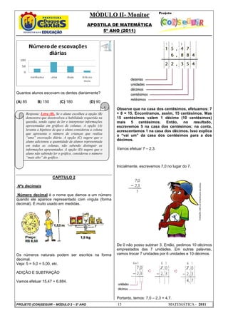 MÓDULO II- Monitor
                                               APOSTILA DE MATEMÁTICA
                                                    5º ANO (2011)




Quantos alunos escovam os dentes diariamente?

(A) 85       B) 150         (C) 180              (D) 90
                                                             Observe que na casa dos centésimos, efetuamos: 7
     Resposta: Letra (B). Se o aluno escolheu a opção (B)    + 8 = 15. Encontramos, assim, 15 centésimos. Mas
     demonstra que desenvolveu a habilidade requerida na     15 centésimos valem 1 décimo (10 centésimos)
     questão, sendo capaz de ler e interpretar informações   mais 5 centésimos. Então, no resultado,
     apresentadas em gráficos de colunas. A opção (A)        escrevemos 5 na casa dos centésimos; na conta,
     levanta a hipótese de que o aluno considerou a coluna   acrescentamos 1 na casa dos décimos. Isso explica
     que apresenta o número de crianças que realiza
                                                             o “vai um” da casa dos centésimos para a dos
     “uma” escovação diária. A opção (C) sugere que o
     aluno adicionou a quantidade de alunos representada     décimos.
     em todas as colunas, não sabendo distinguir as
     informações apresentadas. A opção (D) sugere que o      Vamos efetuar 7 – 2,3.
     aluno não sabendo ler o gráfico, considerou o número
     “mais alto” do gráfico.

                                                             Inicialmente, escrevemos 7,0 no lugar do 7.

                       CAPÍTULO 2

Nºs decimais

 Número decimal é o nome que damos a um número
quando ele aparece representado com vírgula (forma
decimal). É muito usado em medidas.




                                                             De 0 não posso subtrair 3. Então, pedimos 10 décimos
                                                             emprestados das 7 unidades. Em outras palavras,
Os números naturais podem ser escritos na forma              vamos trocar 7 unidades por 6 unidades e 10 décimos.
decimal.
Veja: 5 = 5,0 = 5,00, etc.

ADIÇÂO E SUBTRAÇÂO

Vamos efetuar 15,47 + 6,884.



                                                             Portanto, temos: 7,0 – 2,3 = 4,7.
PROJETO (CON)SEGUIR – MÓDULO 2 – 5º ANO                      15                             MATEMÁTICA - 2011
 