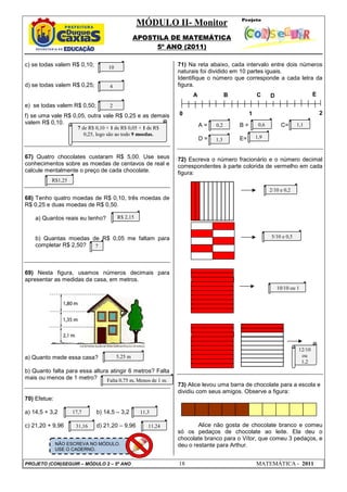 MÓDULO II- Monitor
                                                  APOSTILA DE MATEMÁTICA
                                                       5º ANO (2011)

c) se todas valem R$ 0,10;          10                        71) Na reta abaixo, cada intervalo entre dois números
                                                              naturais foi dividido em 10 partes iguais.
                                                              Identifique o número que corresponde a cada letra da
d) se todas valem R$ 0,25;          4                         figura.
                                                                   A              B            C      D                    E
e) se todas valem R$ 0,50;          2
f) se uma vale R$ 0,05, outra vale R$ 0,25 e as demais        0                            1                                   2
valem R$ 0,10.                                                         A=   0,2       B=        0,6        C=      1,1
                      7 de R$ 0,10 + 1 de R$ 0,05 + 1 de R$
                         0,25, logo são ao todo 9 moedas.
                                                                       D=   1,3       E=       1,9


67) Quatro chocolates custaram R$ 5,00. Use seus              72) Escreva o número fracionário e o número decimal
conhecimentos sobre as moedas de centavos de real e           correspondentes à parte colorida de vermelho em cada
calcule mentalmente o preço de cada chocolate.                figura:
           R$1,25
                                                                                                      2/10 e 0,2
68) Tenho quatro moedas de R$ 0,10, três moedas de
R$ 0,25 e duas moedas de R$ 0,50.

    a) Quantos reais eu tenho?           R$ 2,15



    b) Quantas moedas de R$ 0,05 me faltam para                                                       5/10 e 0,5
    completar R$ 2,50? 7




69) Nesta figura, usamos números decimais para
apresentar as medidas da casa, em metros.
                                                                                                          10/10 ou 1




                                                                                                                   12/10
a) Quanto mede essa casa?                5,25 m                                                                     ou
                                                                                                                    1,2
b) Quanto falta para essa altura atingir 6 metros? Falta
mais ou menos de 1 metro?       Falta 0,75 m, Menos de 1 m.
                                                              73) Alice levou uma barra de chocolate para a escola e
                                                              dividiu com seus amigos. Observe a figura:
70) Efetue:

a) 14,5 + 3,2       17,7      b) 14,5 – 3,2        11,3

c) 21,20 + 9,96      31,16    d) 21,20 – 9,96         11,24           Alice não gosta de chocolate branco e comeu
                                                              só os pedaços de chocolate ao leite. Ela deu o
                                                              chocolate branco para o Vítor, que comeu 3 pedaços, e
              NÃO ESCREVA NO MÓDULO.                          deu o restante para Arthur.
              USE O CADERNO.


PROJETO (CON)SEGUIR – MÓDULO 2 – 5º ANO                       18                               MATEMÁTICA - 2011
 