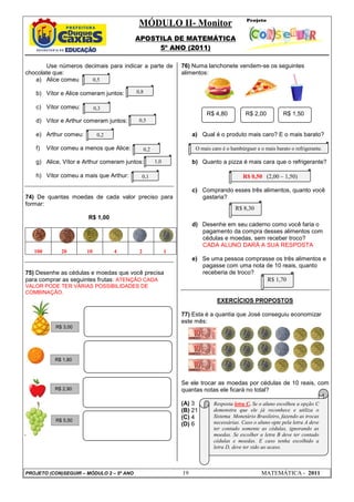 MÓDULO II- Monitor
                                          APOSTILA DE MATEMÁTICA
                                               5º ANO (2011)

       Use números decimais para indicar a parte de             76) Numa lanchonete vendem-se os seguintes
chocolate que:                                                  alimentos:
   a) Alice comeu    0,5

   b) Vítor e Alice comeram juntos:       0,8

   c) Vítor comeu:          0,3
                                                                           R$ 4,80          R$ 2,00           R$ 1,50
   d) Vítor e Arthur comeram juntos:       0,5

   e) Arthur comeu:          0,2                                     a) Qual é o produto mais caro? E o mais barato?

   f)    Vítor comeu a menos que Alice:         0,2                   O mais caro é o hambúrguer e o mais barato o refrigerante.

   g) Alice, Vítor e Arthur comeram juntos:           1,0            b) Quanto a pizza é mais cara que o refrigerante?

   h) Vítor comeu a mais que Arthur:        0,1                                            R$ 0,50 (2,00 – 1,50)

                                                                     c) Comprando esses três alimentos, quanto você
74) De quantas moedas de cada valor preciso para                        gastaria?
formar:
                                                                                        R$ 8,30
                       R$ 1,00
                                                                     d) Desenhe em seu caderno como você faria o
                                                                        pagamento da compra desses alimentos com
                                                                        cédulas e moedas, sem receber troco?
                                                                        CADA ALUNO DARÁ A SUA RESPOSTA
   100        20       10          4       2                1
                                                                     e) Se uma pessoa comprasse os três alimentos e
                                                                        pagasse com uma nota de 10 reais, quanto
75) Desenhe as cédulas e moedas que você precisa                        receberia de troco?
para comprar as seguintes frutas: ATENÇÃO CADA                                               R$ 1,70
VALOR PODE TER VÁRIAS POSSIBILIDADES DE
COMBINAÇÃO.
                                                                               EXERCÍCIOS PROPOSTOS

                                                                77) Esta é a quantia que José conseguiu economizar
                                                                este mês:
            R$ 3,00




            R$ 1,80



                                                                Se ele trocar as moedas por cédulas de 10 reais, com
            R$ 2,90                                             quantas notas ele ficará no total?

                                                                (A) 3         Resposta letra C. Se o aluno escolheu a opção C
                                                                (B) 21        demonstra que ele já reconhece e utiliza o
                                                                (C) 4         Sistema Monetário Brasileiro, fazendo as trocas
            R$ 5,50                                                           necessárias. Caso o aluno opte pela letra A deve
                                                                (D) 6
                                                                              ter contado somente as cédulas, ignorando as
                                                                              moedas. Se escolher a letra B deve ter contado
                                                                              cédulas e moedas. E caso tenha escolhido a
                                                                              letra D, deve ter sido ao acaso.



PROJETO (CON)SEGUIR – MÓDULO 2 – 5º ANO                         19                                  MATEMÁTICA - 2011
 