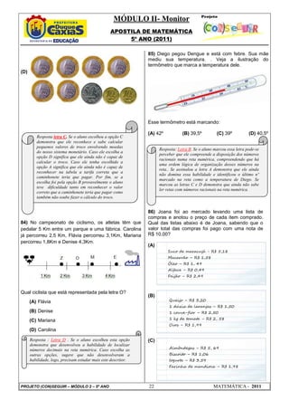 MÓDULO II- Monitor
                                                  APOSTILA DE MATEMÁTICA
                                                       5º ANO (2011)

                                                                85) Diego pegou Dengue e está com febre. Sua mãe
                                                                mediu sua temperatura. . Veja a ilustração do
                                                                termômetro que marca a temperatura dele.
(D)




                                                                Esse termômetro está marcando:

                                                                (A) 42º           (B) 39,5º          (C) 39º           (D) 40,5º
         Resposta letra C. Se o aluno escolheu a opção C
         demonstra que ele reconhece e sabe calcular
         pequenos valores de troco envolvendo moedas
                                                                      Resposta: Letra B. Se o aluno marcou essa letra pode-se
         do nosso sistema monetário. Caso ele escolha a
                                                                      perceber que ele compreende a disposição dos números
         opção D significa que ele ainda não é capaz de
                                                                      racionais numa reta numérica, compreendendo que há
         calcular o troco. Caso ele tenha escolhido a
                                                                      uma ordem lógica de organização desses números na
         opção A significa que ele ainda não é capaz de
                                                                      reta.. Se assinalou a letra A demonstra que ele ainda
         reconhecer na tabela a tarifa correta que a
                                                                      não domina essa habilidade e identificou o último nº
         caminhonete teria que pagar. Por fim, se a
                                                                      marcado na reta como a temperatura de Diego. Se
         escolha foi pela opção B provavelmente o aluno
                                                                      marcou as letras C e D demonstra que ainda não sabe
         teve dificuldade tanto em reconhecer o valor
                                                                      ler retas com números racionais na reta numérica.
         correto que a caminhonete teria que pagar como
         também não soube fazer o cálculo do troco.


                                                                86) Joana foi ao mercado levando uma lista de
                                                                compras e anotou o preço de cada item comprado.
84) No campeonato de ciclismo, os atletas têm que               Qual das listas abaixo é de Joana, sabendo que o
pedalar 5 Km entre um parque e uma fábrica. Carolina            valor total das compras foi pago com uma nota de
já percorreu 2,5 Km, Flávia percorreu 3,1Km, Mariana            R$ 10,00?
percorreu 1,8Km e Denise 4,3Km.
                                                                (A)
                                                                          Suco de maracujá - R$ 5,18
                                                                          Macarrão – R$ 1,58
                                                                          Óleo – R$ 1, 49
                                                                          Alface – R$ 0,49
                                                                          Feijão – R$ 2,49



Qual ciclista que está representada pela letra O?
                                                                (B)
      (A) Flávia                                                           Queijo – R$ 3,20
                                                                           1 dúzia de laranjas – R$ 1,50
      (B) Denise                                                           1 couve-flor – R$ 2,50

      (C) Mariana                                                          1 kg de tomate – R$ 2, 58
                                                                           Ovos – R$ 1,99
      (D) Carolina

      Resposta : Letra D . Se o aluno escolheu esta opção       (C)
      demonstra que desenvolveu a habilidade de localizar
      números decimais na reta numérica. Caso escolha as                   Almôndegas – R$ 5, 69
      outras opções, sugere que não desenvolveram a                        Biscoito – R$ 1,06
      habilidade, logo, precisam estudar mais este descritor.              Iogurte – R$ 3,59
                                                                           Farinha de mandioca – R$ 1,98




PROJETO (CON)SEGUIR – MÓDULO 2 – 5º ANO                         22                                 MATEMÁTICA - 2011
 