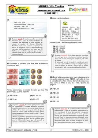 MÓDULO II- Monitor
                                                APOSTILA DE MATEMÁTICA
                                                     5º ANO (2011)

                                                               88) Leia o anúncio abaixo:
(D)
         Café – R$ 3,98
         Molho de tomate – R$ 0,99
         Torrada – R$ 1,69
                                                                                 ALUGO CASA NA
         Leite condensado – R$ 1,89
                                                                                 VILA      SÃO   LUIZ,
                                                                                 R$500,00,   SALA,   2
                                                                                 QUARTOS, COZINHA,
                                                                                 BANHEIRO E VAGA
                                                                                 NA GARAGEM.
      Resposta letra D. Se o aluno escolheu a opção D                            TELEFONE: 36537072
      demonstra que é capaz de resolver problemas do
      cotidiano, que envolvam o valor decimal de               Quanto custa 1 ano de aluguel desta casa?
      cédulas e moedas do Sistema Monetário
      Brasileiro, neste caso, usando a operação de                  (A)   R$ 5 000,00
      adição. As opções (A), (B) e (C) apresentam listas
      cujo valor total de seus itens será maior que R$
                                                                    (B)   R$ 1 000,00
      10,00 e se escolhidas sugerem que o aluno                     (C)   R$ 500,00
      cometeu algum erro de cálculo ou que escolheu a               (D)   R$ 6 000,00
      resposta ao acaso.
                                                                      Resposta: Letra (D). Se o aluno optar por essa letra
                                                                      ele sabe que deve primeiramente calcular quantos
                                                                      meses tem um ano para depois multiplicar pelo valor
                                                                      do aluguel.
                                                                      Se optar pela letra A, ele pode ter considerado que 1
87) Observe o dinheiro que Ana Rita economizou                        ano teria apenas 10 meses e depois multiplicado pelo
durante um ano.                                                       valor do aluguel. Se marcou a letra C deve ter apenas
                                                                      identificado o valor cobrado pelo aluguel em 1 mês.




                                                               89) Dona Ieda parou seu carro num estacionamento
                                                               no qual o preço da hora é R$3,00 e a fração da hora
                                                               é cobrada como hora inteira. Dona Ieda estacionou
                                                               seu carro às 9h30 e saiu às 11h50. Quanto ela
                                                               pagou?

                                                               (A) R$ 6,00
Renata economizou a metade do valor que Ana Rita
economizou. Quanto ela tem?
                                                               (B) R$ 9,00
(A) R$ 336,00                        (B) R$ 168,00
                                                               (C) R$ 7,50
(C) R$ 30,00                         (D) R$ 6,00
                                                               (D) R$ 3,00
       Resposta: Letra (B). Se o aluno optou por essa letra,
       ele compreende o sistema monetário brasileiro
       estabelecendo as trocas necessárias para efetuar a            Resposta: Letra (B). Se o aluno escolheu esta opção
       divisão. Se o aluno optou pela letra A, apenas                demonstra que é capaz de reconhecer um período de 1
       contou as cédulas e não dividiu por 2 para obter a            hora e de fração de hora. Após calcular o tempo de
       metade da quantia. Se optou pelas letras C e D deve           permanência no estacionamento o aluno precisa
       ter sido ao acaso.                                            realizar uma operação para juntar os valores de cada
       Monitor, o problema apresentado nessa questão faz             período. Caso, os alunos apresentem dificuldade nesta
       parte do cotidiano do aluno, deve-se trabalhar muito          questão, realize com todos passo a passo, analisando e
       com o “dinheirinho” para que ele aprenda a                    observando onde houve a maior incidência de erros
       calcular e representar os valores monetários.                 para que você possa propor outras semelhantes.




PROJETO (CON)SEGUIR – MÓDULO 2 – 5º ANO                        23                                MATEMÁTICA - 2011
 