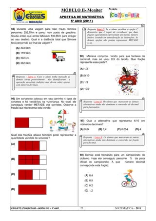 MÓDULO II- Monitor
                                              APOSTILA DE MATEMÁTICA
                                                   5º ANO (2011)

94) Durante uma viagem para São Paulo Simone                       Resposta letra C. Se o aluno escolheu a opção C
percorreu 256,7Km e parou num posto de gasolina.                   demonstra que é capaz de reconhecer que duas
                                                                   frações equivalentes representam um mesmo número
Soube então que ainda faltavam 136,8Km para chegar
                                                                   inteiro, levando em consideração as ilustrações. As
ao seu destino. Qual é a distância total que Simone                demais opções não podem representar METADE
terá percorrido ao final da viagem?                                (1/2).

      (A) 393,5km
      (B) 119,9km
                                                           96) Mariana comprou tecido para sua fantasia de
      (C) 392 km                                           carnaval, mas só usou 0,9 do tecido. Que fração
      (D) 382,5km                                          representa essa parte?

                                                           (A) 1/2

      Resposta : Letra A. Caso o aluno tenha marcado as    (B) 9/10
      demais letras possivelmente não identificaram a
      operação envolvida (adição) mas devem saber operar   (C) 1/3
      com números decimais.
                                                           (D) 10/9


95) Um sorveteiro colocou em seu carrinho 4 tipos de
sorvetes e foi vendê-los na vizinhança. No total, ele           Resposta : Letra B. Os alunos que marcaram as demais
conseguiu vender METADE dos sorvetes. Observe a                 alternativas ainda não dominam a conversão de decimal
fração que representa esta venda:                               para fracionário.




                                                           97) Qual a alternativa que representa 4/10 em
                                                           números decimais?
                                                           (A) 0,04           (B) 0,4           (C) 0,004          (D) 4

Qual das frações abaixo também pode representar a
quantidade vendida de sorvetes?                                 Resposta : Letra B. Os alunos que marcaram as outras
                                                                alternativas ainda não dominam a conversão na fração
                                                                para decimal.
(A)



                                                           98) Denise está treinando para um campeonato de
(B)                                                        ciclismo. Hoje ela conseguiu percorrer ½ da pista
                                                           oficial do campeonato. A que        número decimal
                                                           corresponde esta fração:


(C)                                                              (A) 0,4
                                                                 (B) 0,5
                                                                 (C) 0,2
(D)
                                                                 (D) 1,2




PROJETO (CON)SEGUIR – MÓDULO 2 – 5º ANO                    25                                  MATEMÁTICA - 2011
 