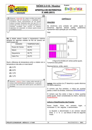 MÓDULO II- Monitor
                                               APOSTILA DE MATEMÁTICA
                                                    5º ANO (2011)


     Resposta : Letra (B). Se o aluno escolheu esta opção                        CAPÍTULO 3
     demonstra que já desenvolveu a habilidade de
     reconhecer várias representações de um mesmo
     número racional. Demonstre para eles que 0,5 é o
                                                            FRAÇÕES
     mesmo que 5/10, ou seja,1/2. A opção D poderá ser
     bastante escolhida, pois envolve os mesmos             Se dividirmos uma unidade em partes iguais e
     algarismos do enunciado. As demais opções foram        tomarmos algumas dessas partes, poderemos
     escolhidas ao acaso.                                   representar essa operação por uma fração.
                                                            Veja:



99) A tabela abaixo mostra a temperatura máxima
atingida em algumas cidades do Rio de Janeiro em
determinado dia:
           CIDADES        TEMPERATURA
       Duque de Caxias            38,5ºC
       Niterói                    35,9ºC
       Saquarema                  36,7ºC
       Cabo Frio                  35,2ºC


                                                                 A figura foi dividida em várias partes iguais.
Qual a diferença de temperatura entre a cidade com a        Tomamos duas partes.
temperatura mais alta e a mais baixa?
                                                            Representamos, então, assim:
   (A) 3,3ºC
   (B) 2,6ºC
   (C) 1,5ºC
   (D) 1,2ºC


    Resposta : Letra A. Caso o aluno tenha marcado as
    demais letras possivelmente identificaram a operação    Lemos: dois quintos (no 2º desenho) e quatro décimos
    envolvida mas ainda não sabem operar com números        (no último desenho).
    decimais.
                                                            O número que fica embaixo, e indica em quantas
                                                            partes o inteiro foi dividido, chama-se DENOMINADOR.

                                                            O número que fica sobre o traço e indica quantas
                                                            partes iguais foram consideradas do inteiro, chama-se
                                                            NUMERADOR.

                                                            Leitura e Classificações das Frações

                                                            Numa fração, lê-se, em primeiro lugar,                o
                                                            numerador e, em seguida, o denominador.

                                                                 a) Quando o denominador é um número natural
                                                                 entre 2 e 9, a sua leitura é feita do seguinte
                                                                 modo:




PROJETO (CON)SEGUIR – MÓDULO 2 – 5º ANO                     26                            MATEMÁTICA - 2011
 
