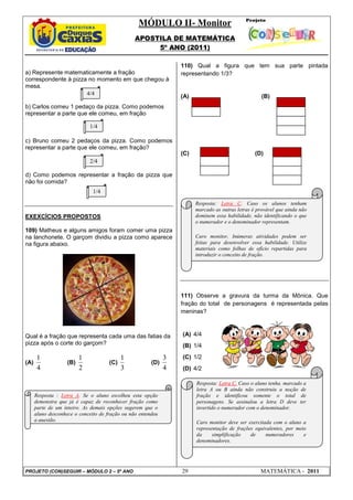 MÓDULO II- Monitor
                                                 APOSTILA DE MATEMÁTICA
                                                      5º ANO (2011)

                                                                  110) Qual a figura que tem sua parte pintada
a) Represente matematicamente a fração                            representando 1/3?
correspondente à pizza no momento em que chegou à
mesa.
                      4/4                                         (A)                                (B)
b) Carlos comeu 1 pedaço da pizza. Como podemos
representar a parte que ele comeu, em fração

                              1/4

c) Bruno comeu 2 pedaços da pizza. Como podemos
representar a parte que ele comeu, em fração?
                                                                  (C)                             (D)
                              2/4

d) Como podemos representar a fração da pizza que
não foi comida?
                               1/4
                                                                        Resposta: Letra C. Caso os alunos tenham
                                                                        marcado as outras letras é provável que ainda não
EXEXCÍCIOS PROPOSTOS                                                    dominem essa habilidade, não identificando o que
                                                                        o numerador e o denominador representam.
109) Matheus e alguns amigos foram comer uma pizza
na lanchonete. O garçom dividiu a pizza como aparece                    Caro monitor, Inúmeras atividades podem ser
na figura abaixo.                                                       feitas para desenvolver essa habilidade. Utilize
                                                                        materiais como folhas de ofício repartidas para
                                                                        introduzir o conceito de fração.




                                                                  111) Observe a gravura da turma da Mônica. Que
                                                                  fração do total de personagens é representada pelas
                                                                  meninas?



Qual é a fração que representa cada uma das fatias da             (A) 4/4
pizza após o corte do garçom?                                     (B) 1/4

       1                  1                 1                 3   (C) 1/2
(A)                 (B)               (C)               (D)
       4                  2                 3                 4   (D) 4/2

                                                                        Resposta: Letra C. Caso o aluno tenha. marcado a
                                                                        letra A ou B ainda não construiu a noção de
      Resposta : Letra A. Se o aluno escolheu esta opção                fração e identificou somente o total de
      demonstra que já é capaz de reconhecer fração como                personagens. Se assinalou a letra D deve ter
      parte de um inteiro. As demais opções sugerem que o               invertido o numerador com o denominador.
      aluno desconhece o conceito de fração ou não entendeu
      a questão.                                                        Caro monitor deve ser exercitada com o aluno a
                                                                        representação de frações equivalentes, por meio
                                                                        da     simplificação   de     numeradores     e
                                                                        denominadores.




PROJETO (CON)SEGUIR – MÓDULO 2 – 5º ANO                           29                                MATEMÁTICA - 2011
 