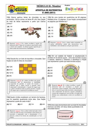 MÓDULO II- Monitor
                                                  APOSTILA DE MATEMÁTICA
                                                       5º ANO (2011)

112) Clarice ganhou letras de chocolate no seu                     115) De uma revista em quadrinhos de 50 páginas,
aniversário. Ela já comeu as letras P e A. Que fração              Rafaela já leu 10 páginas. A que fração correspondem
do total de letras representa a parte que Clarice                  as páginas que Rafaela leu?
comeu?
(A) 1/4
                                                                   (A) 1/2
(B) 1/2
                                                                   (B) 1/5
(C) 4/6
                                                                   (C) 1/3
(D) 6/8
                                                                   (D) 1/4


                                                                        Resposta: Letra B. Caso o aluno tenha assinalado as
    Resposta: Letra A. Se o aluno escolheu a opção (A)                  outras alternativas ainda não desenvolveu essa
    demonstra que é capaz de reconhecer uma fração sendo                habilidade e não identificou a fração equivalente.
    o inteiro um conjunto. As demais opções sugerem que o
    aluno ainda não desenvolveu a habilidade.




                                                                   116) Em um estádio de futebol, a arquibancada é
                                                                   dividida em 8 setores iguais. Uma das torcidas ocupou
113) Claudia fez um bolo de baunilha e chocolate. Que
                                                                   3 setores. Observe o desenho e identifique a fração
fração do bolo foi feita de chocolate?                             que representa a parte que esta torcida ocupou:


(A) 12/6
                                                                   (A) 8/3
(B) 6/12                                                           (B) 3/8
(C) 12/12                                                          (C) 5/8
(D) 4/6                                                            (D) 8/8

     Resposta: Letra B. Se o aluno escolheu esta opção
     demonstra que já desenvolveu a habilidade
     requerida na questão. A opção (A) levanta a
     hipótese que o aluno trocou a posição entre                          Resposta letra B. Se o aluno escolheu a opção B
     numerador e denominador. A opção (C) sugere que                      demonstra que ele reconhece a fração que
     o aluno considerou todas as partes do bolo. A opção                  representa a parte ocupada. Caso tenha marcado a
     (D) sugere que a resposta foi escolhida ao acaso.                    letra A é possível que tenha invertido o denominador
                                                                          com o numerador. Se marcou a opção C identificou
                                                                          a parte não ocupada por essa torcida e D ainda não
                                                                          domina esse conhecimento e deve ter escolhido ao
114) Quatro irmãos receberam um terreno de herança,                       acaso.
que foi repartido igualmente entre eles. Que fração
representa a parte de cada irmão?
(A) 1/2           (B) 4/1            (C) 1/4             (D) 4/4   117) Uma caixa de bombons tem ao todo18 chocolates
                                                                   brancos e ao leite. Um terço desta quantidade é de
                                                                   chocolate branco.
    Resposta: Letra C. Caso o aluno tenha marcado a letra
    A deve ter sido ao acaso. Se assinalou a letra B deve ter
    invertido o numerador com o denominador. E se
    marcou a letra D só levou em consideração o nº de
                                                                                     18 BOMBONS
    irmãos.




PROJETO (CON)SEGUIR – MÓDULO 2 – 5º ANO                            30                                 MATEMÁTICA - 2011
 