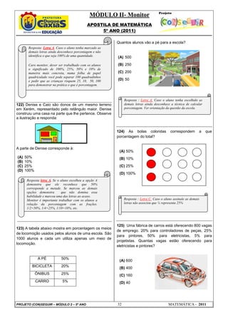 MÓDULO II- Monitor
                                              APOSTILA DE MATEMÁTICA
                                                   5º ANO (2011)

                                                          Quantos alunos vão a pé para a escola?
       Resposta: Letra A. Caso o aluno tenha marcado as
       demais letras ainda desconhece porcentagem e não
       identifica o que seja 100% de uma quantidade.      (A) 500

       Caro monitor, dever ser trabalhado com os alunos   (B) 250
       o significado de 100%, 25%, 50% e 10% de
       maneira mais concreta, numa folha de papel         (C) 200
       quadriculado você pode separar 100 quadradinhos
       e pedir que as crianças risquem 25, 10, 50, 100    (D) 50
       para demonstrar na prática o que é porcentagem.



                                                               Resposta : Letra A. Caso o aluno tenha escolhido as
122) Denise e Caio são donos de um mesmo terreno               demais letras ainda desconhece a técnica de calcular
em Xerém, representado pelo retângulo maior. Denise            porcentagem. Ver orientação da questão da escola.
construiu uma casa na parte que lhe pertence. Observe
a ilustração e responda:


                                                          124) As bolas coloridas             correspondem       a    que
                                                          porcentagem do total?


A parte de Denise corresponde à:
                                                           (A) 50%
(A)   50%                                                  (B) 10%
(B)   10%
(C)   25%                                                  (C) 25%
(D)   100%
                                                           (D) 100%
      Resposta letra A. Se o aluno escolheu a opção A
      demonstra que ele reconhece que 50%
      corresponde a metade. Se marcou as demais
      opções demonstra       que não domina essa
      habilidade e marcou uma das letras ao acaso.
      Monitor é importante trabalhar com os alunos a           Resposta : Letra C. Caso o aluno assinale as demais
      relação da porcentagem com as frações.                   letras não associou que ¼ representa 25%
      1/2=50%, 1/4=25%, 1/10=10%, etc.




                                                          125) Uma fábrica de carros está oferecendo 800 vagas
123) A tabela abaixo mostra em porcentagem os meios
                                                          de emprego. 20% para controladores de peças, 25%
de locomoção usados pelos alunos de uma escola. São
                                                          para pintores, 50% para eletricistas, 5% para
1000 alunos e cada um utiliza apenas um meio de
                                                          projetistas. Quantas vagas estão oferecendo para
locomoção.
                                                          eletricistas e pintores?


              A PÉ           50%
                                                           (A) 600
         BICICLETA           20%                           (B) 400
             ÔNIBUS          25%                           (C) 160
             CARRO           5%                            (D) 40




PROJETO (CON)SEGUIR – MÓDULO 2 – 5º ANO                   32                                 MATEMÁTICA - 2011
 