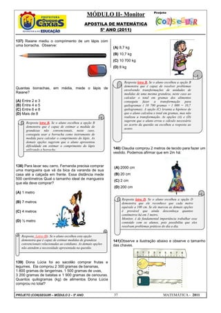 MÓDULO II- Monitor
                                               APOSTILA DE MATEMÁTICA
                                                    5º ANO (2011)

137) Raiane mediu o comprimento de um lápis com
uma borracha. Observe:
                                                               (A) 8,7 kg
                                                               (B) 10,7 kg
                                                               (C) 10 700 kg
                                                               (D) 8 kg



                                                                     Resposta letra B. Se o aluno escolheu a opção B
                                                                     demonstra que é capaz de resolver problemas
Quantas borrachas, em média, mede o lápis de                         envolvendo transformações de unidades de
Raiane?                                                              medidas de uma mesma grandeza, neste caso ao
                                                                     calcular o total em gramas dos alimentos
(A) Entre 2 e 3                                                      conseguiu fazer a transformação para
(B) Entre 4 e 5                                                      quilogramas ( 10 700 gramas ÷ 1 000 = 10,7
(C) Entre 6 e 8                                                      quilogramas). A opção (C) levanta a hipótese de
(D) Mais de 8                                                        que o aluno calculou o total em gramas, mas não
                                                                     realizou a transformação. As opções (A) e (D)
                                                                     sugerem que o aluno errou o cálculo necessário
      Resposta letra B. Se o aluno escolheu a opção B
                                                                     ao acerto da questão ou escolheu a resposta ao
      demonstra que é capaz de estimar a medida de
                                                                     acaso.
      grandezas não convencionais, neste caso,
      conseguiu usar a borracha como instrumento de
      medida para calcular o comprimento do lápis. As
      demais opções sugerem que o aluno apresentou
      dificuldade em estimar o comprimento do lápis
      utilizando a borracha.                                   140) Claudia comprou 2 metros de tecido para fazer um
                                                               vestido. Podemos afirmar que em 2m há:


138) Para lavar seu carro, Fernanda precisa comprar            (A) 2000 cm
uma mangueira que vá da bica da varanda de sua
casa até a calçada em frente. Essa distância mede              (B) 20 cm
500 centímetros Qual o tamanho ideal de mangueira              (C) 2 cm
que ela deve comprar?
                                                               (D) 200 cm
(A) 1 metro
                                                                    Resposta letra D. Se o aluno escolheu a opção D
(B) 7 metros                                                        demonstra que ele reconhece que cada metro
                                                                    equivale a 100 cm. Se ele marcou as demais opções
(C) 4 metros                                                        é provável que ainda desconheça quantos
                                                                    centímetros há em 1 metro.
                                                                    Monitor, é de fundamental importância trabalhar esse
(D) ½ metro                                                         conteúdo com os alunos, pois possibilita que eles
                                                                    resolvam problemas práticos do dia a dia.

   Resposta: Letra (B). Se o aluno escolheu esta opção
   demonstra que é capaz de estimar medidas de grandeza        141)Observe a ilustração abaixo e observe o tamanho
   convencionais relacionadas ao cotidiano. As demais opções   das chaves.
   não atendem a necessidade apresentada na questão.



139) Dona Lúcia foi ao sacolão comprar frutas e
legumes. Ela comprou 2 300 gramas de bananas,
1 800 gramas de tangerinas, 1 500 gramas de uvas,
3 200 gramas de batatas e 1 900 gramas de cenouras.
Quantos quilogramas (kg) de alimentos Dona Lúcia
comprou no total?


PROJETO (CON)SEGUIR – MÓDULO 2 – 5º ANO                        37                               MATEMÁTICA - 2011
 
