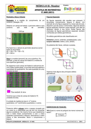 MÓDULO II- Monitor
                                          APOSTILA DE MATEMÁTICA
                                               5º ANO (2011)

Perímetro, Área e Volume                                Figuras Espaciais

Perímetro é a medida do comprimento de um               As figuras espaciais são aquelas que possuem 3
contorno. (Notação: 2P)                                 dimensões (comprimento, largura e altura). Um
                                                        exemplo de uma figura espacial é a nossa sala de aula.
Observe um campo de futebol, o perímetro dele é o seu   Reparem que ela possui 3 dimensões. Algumas dessas
contorno     que       está       de       vermelho.    figuras espaciais merecem nossa atenção, pois elas se
                                                        destacam devido à sua forma. Essas figuras são
                                                        chamadas de figuras geométricas espaciais, também
                                                        conhecidas por sólidos geométricos.

                                                        Os sólidos geométricos são classificados em:

                                                        Poliedros: prisma, pirâmide, paralelepípedo, cubo.
                                                        Corpos redondos: esfera, cone, cilindro.

                                                        Os poliedros têm faces, vértices e arestas.
Pra fazermos o cálculo do perímetro devemos somar
todos os seus lados:
2P = 100 + 70 + 100 + 70
2P = 340 m


Área é a medida (tamanho) de uma superfície. Por
exemplo, a área do campo de futebol é a medida de
sua superfície (gramado).

Se pegarmos outro campo de futebol e colocarmos em
uma malha quadriculada, a sua área será equivalente à
quantidade de quadradinho. Se cada quadrado for uma
unidade de área:                                        Vejamos mais alguns dos principais sólidos
                                                        geométricos:




Veremos que a área do campo de futebol é 70
unidades de área.                                                     NÃO ESCREVA NO MÓDULO.
                                                                      USE O CADERNO.
                                2
A unidade de medida da área é: m (metros
              2
quadrados), cm (centímetros quadrados), e outros.

                                                        EXERCÍCIOS DE FIXAÇÃO:
Podemos definir volume como o espaço ocupado por
um corpo ou a capacidade que ele tem de comportar       161) Qual é o nome do polígono de menor número de
alguma substância. Da mesma forma que trabalhamos       lados?
com o metro linear (comprimento) e com o metro
quadrado (comprimento x largura), associamos o metro                     Triângulo
cúbico a três dimensões: altura x comprimento x
largura.
PROJETO (CON)SEGUIR – MÓDULO 2 – 5º ANO                 44                            MATEMÁTICA - 2011
 