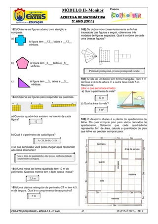 MÓDULO II- Monitor
                                               APOSTILA DE MATEMÁTICA
                                                    5º ANO (2011)

162) Observe as figuras abaixo com atenção e                  166) Se dobrarmos convenientemente as linhas
complete.                                                     tracejadas das figuras a seguir, obteremos três
                                                              modelos de figuras espaciais. Qual é o nome de cada
a)                                                            uma dessas figuras?
                A figura tem __12__ lados e __12__
                vértices.




b)               A figura tem _5___ lados e _5__
                 vértices.
                                                                    Pirâmide pentagonal, prisma pentagonal e cubo


                                                              167) A vela de um barco tem forma triangular, com 3 m
c)               A figura tem __3_ lados e __3__              de base e 4 m de altura. E a outra face mede 5 m.
                  vértices.                                   Responda:
                                                              (obs: o que seria face é lado)
                                                               a) Qual o perímetro da vela?

163) Observe as figuras para responder às questões.                         12 m

                                                              b) Qual a área da vela?

                                                                            6 m²

a) Quantos quadrinhos existem no interior de cada
figura?                                                       168) O desenho abaixo é a planta do apartamento de
                  12                                          Aline. Ela quer comprar piso para vários cômodos do
                                                              apartamento. Sabendo que cada quadradinho
                                                                             2
                                                              representa 1m de área, calcule a quantidade de piso
                                                              que Aline vai precisar comprar para:
b) Qual é o perímetro de cada figura?

                         A= 20, B=16, C=26

c) A que conclusão você pode chegar após responder
aos itens anteriores?

     Que o total de quadradinhos não possui nenhuma relação
     ao perímetro da figura.



164) Uma mesa de forma quadrada tem 10 m de
perímetro. Quantos metros tem o lado dessa mesa?

                2,5 m


165) Uma piscina retangular de perímetro 27 m tem 4,5
m de largura. Qual é o comprimento dessa piscina?
                   9m




PROJETO (CON)SEGUIR – MÓDULO 2 – 5º ANO                       45                            MATEMÁTICA - 2011
 