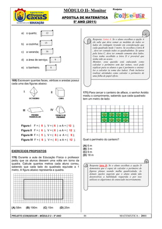 MÓDULO II- Monitor
                                          APOSTILA DE MATEMÁTICA
                                               5º ANO (2011)


       a) o quarto;        12

                                                                 Resposta: Letra A. Se o aluno escolheu a opção A
                           15                                    ele sabe que deve somar as medidas de todos os
       b) a cozinha;                                             lados do retângulo levando em consideração que
                                                                 cada quadrado mede 1 metro. Se escolheu a letra B
                           16                                    , deve ter contado todos os quadradinhos. Se optou
       c) a varanda;                                             pela letra C, deve ter somado somente dois lados.
                                                                 Caso tenha escolhido a letra D é provável que
       d) a área de serviço;        9                            tenha sido ao acaso.
                                                                 Monitor, essa questão está enfocando como
                                                                 calcular o perímetro sem dar nomes, você pode
       e) o banheiro.           8                                explicar para os alunos o que é perímetro e ensiná-
                                                                 los a calcular (a soma dos lados). Pode inclusive
                                                                 realizar atividades como calcular o perímetro de
                                                                 uma folha de papel ofício.
                                                                 .
169) Escrevam quantas faces, vértices e arestas possui
cada uma das figuras abaixo:


                                                         171) Para cercar o canteiro de alface, o senhor Aroldo
                                                         mediu o comprimento, sabendo que cada quadrado
                                                         tem um metro de lado:




       Figura I   F = ( 8 ), V = ( 6 ) e A = ( 12 );
       Figura II F = ( 6 ), V = ( 8 ) e A = ( 12 );
       Figura III F = ( 5 ), V = ( 6 ) e A = ( 9 );
       Figura IV F = ( 6 ), V = ( 8 ) e A = ( 12 ).      Qual o perímetro do canteiro?

                                                         (A) 6 m
                                                         (B) 3 m
EXERCÍCIOS PROPOSTOS                                     (C) 9 m
                                                         (D) 18 m
170) Durante a aula de Educação Física o professor
pediu que os alunos dessem uma volta em torno da
quadra. Calcule quantos metros cada aluno correu,
                                                              Resposta letra D. Se o aluno escolheu a opção D
sabendo que cada lado do quadrado equivale a 1
                                                              demonstra que é capaz de calcular o perímetro de
metro. A figura abaixo representa a quadra.                   figuras planas usando malha quadriculada. As
                                                              demais opções sugerem que o aluno ainda não
                                                              desenvolveu a habilidade requerida e por isso
                                                              utilizou os algarismos do enunciado incorretamente.




(A) 58m    (B) 190m      (C) 10m        (D) 25m

PROJETO (CON)SEGUIR – MÓDULO 2 – 5º ANO                  46                                MATEMÁTICA - 2011
 