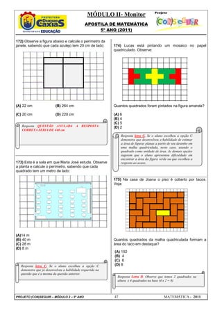 MÓDULO II- Monitor
                                               APOSTILA DE MATEMÁTICA
                                                    5º ANO (2011)

172) Observe a figura abaixo e calcule o perímetro da
janela, sabendo que cada azulejo tem 20 cm de lado:         174) Lucas está pintando um mosaico no papel
                                                            quadriculado. Observe:




(A) 22 cm                 (B) 264 cm                        Quantos quadrados foram pintados na figura amarela?

(C) 20 cm                 (D) 220 cm                        (A) 6
                                                            (B) 4
                                                            (C) 5
   Resposta QUESTÃO ANULADA              A   RESPOSTA       (D) 2
   CORRETA SERIA DE 440 cm
                                                                 Resposta letra C. Se o aluno escolheu a opção C
                                                                 demonstra que desenvolveu a habilidade de estimar
                                                                 a área de figuras planas a partir de seu desenho em
                                                                 uma malha quadriculada, neste caso, usando o
                                                                 quadrado como unidade de área. As demais opções
                                                                 sugerem que o aluno apresentou dificuldade em
                                                                 encontrar a área da figura verde ou que escolheu a
173) Esta é a sala em que Maria José estuda. Observe             resposta ao acaso.
a planta e calcule o perímetro, sabendo que cada
quadrado tem um metro de lado:

                                                            175) Na casa de Joana o piso é coberto por tacos.
                                                            Veja:




(A)14 m
(B) 40 m                                                    Quantos quadrados da malha quadriculada formam a
(C) 28 m                                                    área do taco em destaque?
(D) 8 m
                                                            (A) 192
                                                            (B) 4
                                                            (C) 6
   Resposta letra C. Se o aluno escolheu a opção C          (D) 8
   demonstra que já desenvolveu a habilidade requerida na
   questão que é a mesma da questão anterior.
                                                              Resposta Letra D. Observe que temos 2 quadrados na
                                                              altura e 4 quadrados na base (4 x 2 = 8)



PROJETO (CON)SEGUIR – MÓDULO 2 – 5º ANO                     47                                 MATEMÁTICA - 2011
 