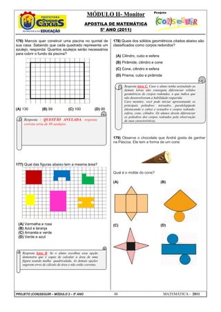 MÓDULO II- Monitor
                                               APOSTILA DE MATEMÁTICA
                                                    5º ANO (2011)

176) Marcos quer construir uma piscina no quintal de           178) Quais dos sólidos geométricos citados abaixo são
sua casa. Sabendo que cada quadrado representa um              classificados como corpos redondos?
azulejo, responda: Quantos azulejos serão necessários
para cobrir o fundo da piscina?
                                                                (A) Cilindro, cubo e esfera
                                                                (B) Pirâmide, cilindro e cone
                                                                (C) Cone, cilindro e esfera
                                                                (D) Prisma, cubo e pirâmide

                                                                     Resposta letra C. Caso o aluno tenha assinalado as
                                                                     demais letras não conseguiu diferenciar sólidos
                                                                     geométricos de corpos redondos, o que indica que
                                                                     não desenvolveram a habilidade requerida.
                                                                     Caro monitor, você pode iniciar apresentando os
                                                                     principais poliedros: tetraedro, paralelepípedo
(A) 130          (B) 99            (C) 100            (D) 90         (destacando o cubo) e octaedro e corpos redondo:
                                                                     esfera, cone, cilindro. Os alunos devem diferenciar
                                                                     os poliedros dos corpos redondos pela observação
    Resposta : QUESTÃO ANULADA, resposta                             de suas características.
    correta seria de 88 azulejos.


                                                               179) Observe o chocolate que André gosta de ganhar
                                                               na Páscoa. Ele tem a forma de um cone.




177) Qual das figuras abaixo tem a mesma área?

                                                               Qual é o molde do cone?

                                                               (A)                             (B)




 (A) Vermelha e rosa                                           (C)                             (D)
 (B) Azul e laranja
 (C) Amarela e verde
 (D) Verde e azul



   Resposta letra B. Se o aluno escolheu essa opção
   demonstra que é capaz de calcular a área de uma
   figura usando malha quadriculada. As demais opções
   sugerem erros de cálculo de área e não estão corretas.




PROJETO (CON)SEGUIR – MÓDULO 2 – 5º ANO                        48                               MATEMÁTICA - 2011
 