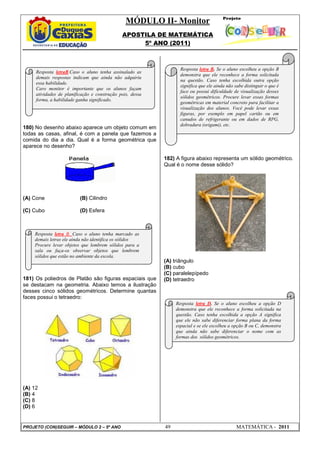 MÓDULO II- Monitor
                                              APOSTILA DE MATEMÁTICA
                                                   5º ANO (2011)



                                                                  Resposta letra B. Se o aluno escolheu a opção B
     Resposta letraB.Caso o aluno tenha assinalado as
                                                                  demonstra que ele reconhece a forma solicitada
     demais respostas indicam que ainda não adquiriu
                                                                  na questão. Caso tenha escolhida outra opção
     essa habilidade.
                                                                  significa que ele ainda não sabe distinguir o que é
     Caro monitor é importante que os alunos façam
                                                                  face ou possui dificuldade de visualização desses
     atividades de planificação e construção pois, dessa
                                                                  sólidos geométricos. Procure levar essas formas
     forma, a habilidade ganha significado.
                                                                  geométricas em material concreto para facilitar a
                                                                  visualização dos alunos. Você pode levar essas
                                                                  figuras, por exemplo em papel cartão ou em
                                                                  canudos de refrigerante ou em dados de RPG,
                                                                  dobradura (origami), etc.
180) No desenho abaixo aparece um objeto comum em
todas as casas, afinal, é com a panela que fazemos a
comida do dia a dia. Qual é a forma geométrica que
aparece no desenho?

                                                           182) A figura abaixo representa um sólido geométrico.
                                                           Qual é o nome desse sólido?




(A) Cone                  (B) Cilindro

(C) Cubo                  (D) Esfera



    Resposta letra B. Caso o aluno tenha marcado as
    demais letras ele ainda não identifica os sólidos
    Procure levar objetos que lembrem sólidos para a
    sala ou faça-os observar objetos que lembrem
    sólidos que estão no ambiente da escola.
                                                           (A) triângulo
                                                           (B) cubo
                                                           (C) paralelepípedo
181) Os poliedros de Platão são figuras espaciais que      (D) tetraedro
se destacam na geometria. Abaixo temos a ilustração
desses cinco sólidos geométricos. Determine quantas
faces possui o tetraedro:
                                                                Resposta letra D. Se o aluno escolheu a opção D
                                                                demonstra que ele reconhece a forma solicitada na
                                                                questão. Caso tenha escolhida a opção A significa
                                                                que ele não sabe diferenciar forma plana da forma
                                                                espacial e se ele escolheu a opção B ou C, demonstra
                                                                que ainda não sabe diferenciar o nome com as
                                                                formas dos sólidos geométricos.




(A) 12
(B) 4
(C) 8
(D) 6


PROJETO (CON)SEGUIR – MÓDULO 2 – 5º ANO                    49                                  MATEMÁTICA - 2011
 