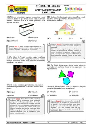 MÓDULO II- Monitor
                                             APOSTILA DE MATEMÁTICA
                                                  5º ANO (2011)

183) Matheus comprou um aquário para colocar vários      185) No desenho abaixo aparece um barco feito a partir
peixinhos. Sabendo que a foto abaixo é do aquário de     de várias formas geométricas. Quantos triângulos
Matheus, responda qual é a forma geométrica que          aparecem no desenho?
aparece nas faces.




(A) círculos                      (B) triângulos
                                                         (A) 4               (B) 5             (C) 6             (D) 7
(C) quadriláteros                 (D) losangos

                                                                  Resposta letra C. Caso o aluno tenha escolhido as
                                                                  demais opções demonstra que ele não identifica os
   Resposta letra C. Caso o aluno tenha escolhido as
                                                                  polígonos.
   demais opções demonstra que o aluno ainda não
   reconhece as formas. Ler orientação da questão 141.            Caro monitor é importante que você ilustre a
                                                                  presença de polígonos em diferentes contextos e
                                                                  mostre aos alunos que qualquer polígono regular
                                                                  pode ser composto por triângulos. O triângulo é
                                                                  assim o polígono elementar a partir do qual todos
184) Na cidade de Aracaju há várias praças na orla da             os outros podem ser construídos
praia do Atalaia, onde há uma parte destinada para as
crianças brincarem. Todas elas possuem um murinho
conforme a foto abaixo:
                                                         186) Tia Gisele levou para a turma vários polígonos
                                                         recortados em cartolina. Suas formas aparecem nas
                                                         figuras abaixo.




Olhando para a ilustração, percebe-se a presença de
várias formas geométricas. Qual forma aparece mais       Dentre as opções abaixo, qual é o nome do polígono
vezes?                                                   que a tia Gisele não levou para a turma?

(A) triângulo                     (B) retângulo          (A) triângulo                         (B) quadrado

(C) círculo                       (D) quadrado           (C) pentágono                         (D) hexágono

     Resposta letra C. Se o aluno escolheu a opção C
     demonstra que ele reconhece a forma geométrica
                                                                 Resposta letra D. Se o aluno escolheu a opção D
     que aparece em destaque na foto. Caso ele escolha
                                                                 demonstra que ele reconhece as formas envolvidas
     as demais opções significa que ele ainda não sabe
                                                                 na questão. Caso tenha escolhida outra opção
     distinguir o nome/propriedade de cada uma dessas
                                                                 significa que ele ainda não sabe distinguir os
     figuras que aparecem nas opções. Cabe você
                                                                 polígonos. Você deve explorar cada um dos
     mostrar exemplos que ilustrem cada uma delas.
                                                                 polígonos que aparecem na questão, comentando da
     Utilize a própria sala de aula, ela é um
                                                                 característica deles.
     ambiente/laboratório rico de informações para
     ilustrar essas informações.




PROJETO (CON)SEGUIR – MÓDULO 2 – 5º ANO                  50                                  MATEMÁTICA - 2011
 