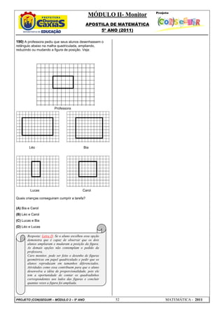 MÓDULO II- Monitor
                                               APOSTILA DE MATEMÁTICA
                                                    5º ANO (2011)

190) A professora pediu que seus alunos desenhassem o
retângulo abaixo na malha quadriculada, ampliando,
reduzindo ou mudando a figura de posição. Veja:




                         Professora




        Léo                                  Bia




         Lucas                              Carol

Quais crianças conseguiram cumprir a tarefa?

(A) Bia e Carol
(B) Léo e Carol
(C) Lucas e Bia
(D) Léo e Lucas

       Resposta: Letra D. Se o aluno escolheu essa opção
       demonstra que é capaz de observar que os dois
       alunos ampliaram e mudaram a posição da figura.
       As demais opções não contemplam o pedido da
       professora.
       Caro monitor, pode ser feito o desenho de figuras
       geométricas em papel quadriculado e pedir que os
       alunos reproduzam em tamanhos diferenciados.
       Atividades como essa contribuem para que o aluno
       desenvolva a idéia de proporcionalidade, pois ele
       tem a oportunidade de contar os quadradinhos
       correspondentes aos lados das figuras e concluir
       quantas vezes a figura foi ampliada.



PROJETO (CON)SEGUIR – MÓDULO 2 – 5º ANO                    52           MATEMÁTICA - 2011
 