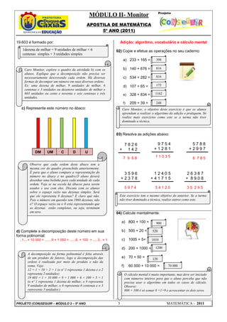 MÓDULO II- Monitor
                                                   APOSTILA DE MATEMÁTICA
                                                        5º ANO (2011)

19 603 é formado por:                                                     Adição: algoritmo, vocabulário e cálculo mental
   1dezena de milhar + 9 unidades de milhar + 6                       02) Copie e efetue as operações no seu caderno:
   centenas simples + 3 unidades simples
                                                                           a) 233 + 165 =            398

    Caro Monitor, explore o quadro da atividade b) com os                  b) 140 + 676 =            816
    alunos. Explique que a decomposição não precisa ser
    necessariamente descrevendo cada ordem. Há diversas                    c) 534 + 282 =            816
    formas de decompor um número em suas diversas ordens.
    Ex: uma dezena de milhar, 9 unidades de milhar, 6                      d) 107 + 65 =             172
    centenas e 3 unidades ou dezenove unidades de milhar e
    603 unidades ou cento e noventa e seis centenas e três                 e)     328 + 834 =       1162
    unidades.
                                                                           f)     209 + 39 =         248
   c) Represente este número no ábaco:                                     Caro Monitor, o objetivo deste exercício é que os alunos
                                                                           aprendam a realizar o algoritmo da adição e pratiquem. Só
                                                                           realize mais exercícios como este se a turma não tiver
                                                                           dominado a técnica.


                                                                      03) Resolva as adições abaixo:

                                                                        7826                         9754                    5788
                                                                       + 142                        +1281                   +2997
            DM       UM         C        D        U
                                                                           7 9 68                   11035                      8 785
        Observe que cada ordem deste ábaco tem a
        mesma cor do quadro preenchido anteriormente.
        É para que o aluno compare a representação do                      3596                   12405                    26387
        número no ábaco e no quadro.O aluno deverá
        desenhar uma bolinha para cada unidade de cada                    +2378                  +41715                   + 8908
        ordem. Veja se na escola há ábacos para serem
        usados e use com eles. Discuta com os alunos                           5974                 54120                  35 295
        sobre o espaço vazio nas dezenas simples. Será
        que ele representa 0 dezenas? É claro que não.                 Este exercício tem o mesmo objetivo do anterior. Se a turma
        Pois o número em questão tem 1960 dezenas, não                 não tiver dominado a técnica, realize outros como este.
        é? O espaço vazio ou o 0 está representando que
        as dezenas estão completas, ou seja, terminam
        em zero.                                                      04) Calcule mentalmente:

                                                                          a) 800 + 100 =             900

d) Complete a decomposição deste número em sua                            b) 500 + 20 =           520
forma polinomial:
 ..1....× 10 000 + .......9 × 1 000 + ......6. × 100 + .....3.. × 1       c) 1005 + 5=            1010

                                                                          d) 200 + 1000 =           1200
      A decomposição na forma polinomial é feita através
      de um produto de fatores, logo a decomposição das                   e) 70 + 50 =            120
      ordens é realizada por meio do produto e não da
      soma. Veja:                                                         f)      60 000 + 10 000 =          70 000
      12 = 1 × 10 + 2 × 1 (o nº 1 representa 1 dezena e o 2
      representa 2 unidades)                                                   O cálculo mental é muito importante, mas deve ser iniciado
      19 603 = 1 × 10 000 + 9 × 1 000 + 6 × 100 + 3 × 1                        com números inteiros para que o aluno perceba que não
      (o nº 1 representa 1 dezena de milhar, o 9 representa                    precisa usar o algoritmo em todos os casos de cálculo.
      9 unidades de milhar, o 6 representa 6 centenas e o 3                    Observe:
      representa 3 unidades.)                                                  800 + 100 é só somar 8 +1=9 e acrescentar os dois zeros.


PROJETO (CON)SEGUIR – MÓDULO 2 – 5º ANO                               3                                     MATEMÁTICA - 2011
 