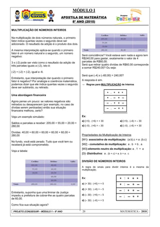 MÓDULO I
                                         APOSTILA DE MATEMÁTICA
                                              8º ANO (2010)

MULTIPLICAÇÃO DE NÚMEROS INTEIROS

Na multiplicação de dois números naturais, o primeiro
fator indica quantas vezes o segundo deve ser
adicionado. O resultado da adição é o produto dos dois.

A mesma interpretação aplica-se quando o primeiro
fator é um número natural e o segundo, um número
negativo:                                                 Será coincidência? Você estava sem nada e agora tem
                                                          R$240,00 para gastar, exatamente o valor de 4
3 x (-2) pode ser visto como o resultado da adição de     parcelas de R$60,00.
três parcelas iguais a (-2), isto é:                      Será que retirar quatro dívidas de R$60,00 corresponde
                                                          a somar R$240,00? Ou seja:
(-2) + (-2) + (-2), igual a -6.
                                                          Será que (–4) x (–60,00) = 240,00?
Entretanto, que interpretação dar quando o primeiro
fator é negativo? Por analogia e coerência matemática,    A resposta é sim.
podemos dizer que ele indica quantas vezes o segundo      → Regras para MULTIPLICAÇÃO de Inteiros
deve ser subtraído, ou retirado.

Uma abordagem financeira

Agora pense um pouco: se valores negativos são
retirados ou desaparecem (por exemplo, no caso de
dívidas serem perdoadas) então sua situação
financeira melhora, certo?

Veja um exemplo simulado:                                 Ex:
                                                          a) (+5) . (+6) = + 30               a) (+5) . (–6) = – 30
Saldos e parcelas a receber: 205,00 + 55,00 + 20,00 =
280,00                                                    a) (–5) . (+6) = – 30               a) (–5) . (–6) = + 30

Dívidas: 40,00 + 60,00 + 60,00 + 60,00 + 60,00 =
280,00                                                    Propriedades da Multiplicação de Inteiros
                                                          [M1]- associativa da multiplicação: (a.b).c = a .(b.c)
No fundo, você está zerado. Tudo que você tem ou
receberá já está comprometido.                            [M2] - comutativa da multiplicação: a . b = b . a
                                                          [M3]-elemento neutro da multiplicação: a . 1 = a
Veja a tabela:
                                                          [D]- Distributiva: a . (b + c) = a .b + a . c

                                                          DIVISÃO DE NÚMEROS INTEIROS

                                                          A regra de sinais para dividir inteiros é a mesma da
                                                          multiplicação.


                                                          Ex:

                                                          a) (+ 30) : (+6) = + 5

                                                          d) (+ 30) : (–6) = – 5
Entretanto, suponha que uma liminar da Justiça
impediu a prefeitura de cobrar-lhe as quatro parcelas     d) (– 30) : (+6) = – 5
de 60,00.
                                                          d) (– 30) : (–6) = + 5
Como fica sua situação agora?

 PROJETO (CON)SEGUIR – MÓDULO 1 – 8º ANO                  20                                  MATEMÁTICA - 2010
 