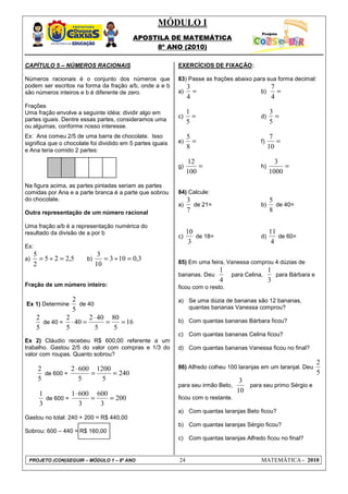MÓDULO I
                                           APOSTILA DE MATEMÁTICA
                                                8º ANO (2010)

CAPÍTULO 5 – NÚMEROS RACIONAIS                              EXERCÍCIOS DE FIXAÇÃO:

Números racionais é o conjunto dos números que              83) Passe as frações abaixo para sua forma decimal:
podem ser escritos na forma da fração a/b, onde a e b            3                                7
são números inteiros e b é diferente de zero.               a)     =                        b)      =
                                                                 4                                4
Frações
Uma fração envolve a seguinte idéia: dividir algo em             1                               3
partes iguais. Dentre essas partes, consideramos uma
                                                            c)     =                        d)     =
                                                                 5                               5
ou algumas, conforme nosso interesse.
Ex: Ana comeu 2/5 de uma barra de chocolate. Isso                5                                7
significa que o chocolate foi dividido em 5 partes iguais   e)     =                        f)      =
e Ana teria comido 2 partes:
                                                                 8                               10

                                                                 12                                3
                                                            g)       =                      h)        =
                                                                 100                             1000
Na figura acima, as partes pintadas seriam as partes
comidas por Ana e a parte branca é a parte que sobrou       84) Calcule:
do chocolate.                                                    3                               5
                                                            a)     de 21=                   b)     de 40=
Outra representação de um número racional                        7                               8

Uma fração a/b é a representação numérica do
resultado da divisão de a por b                                  10                              11
                                                            c)      de 18=                  d)      de 60=
                                                                  3                               4
Ex:
     5                        3
a)     = 5 ÷ 2 = 2,5    b)      = 3 ÷ 10 = 0,3              85) Em uma feira, Vanessa comprou 4 dúzias de
     2                       10
                                                                             1                   1
                                                            bananas. Deu         para Celina,      para Bárbara e
                                                                             4                   3
Fração de um número inteiro:                                ficou com o resto.

                 2                                          a) Se uma dúzia de bananas são 12 bananas,
Ex 1) Determine    de 40
                 5                                             quantas bananas Vanessa comprou?
      2        2       2 ⋅ 40 80
        de 40 = ⋅ 40 =       =   = 16                       b) Com quantas bananas Bárbara ficou?
      5        5          5    5
                                                            c) Com quantas bananas Celina ficou?
Ex 2) Cláudio recebeu R$ 600,00 referente a um
trabalho. Gastou 2/5 do valor com compras e 1/3 do          d) Com quantas bananas Vanessa ficou no final?
valor com roupas. Quanto sobrou?
                                                                                                                    2
      2          2 ⋅ 600 1200                               86) Alfredo colheu 100 laranjas em um laranjal. Deu
        de 600 =        =     = 240                                                                                 5
      5              5     5                                                         3
                                                            para seu irmão Beto,       para seu primo Sérgio e
       1          1 ⋅ 600 600                                                       10
         de 600 =        =    = 200                         ficou com o restante.
       3              3    3
                                                            a) Com quantas laranjas Beto ficou?
Gastou no total: 240 + 200 = R$ 440,00
                                                            b) Com quantas laranjas Sérgio ficou?
Sobrou: 600 – 440 = R$ 160,00
                                                            c) Com quantas laranjas Alfredo ficou no final?


 PROJETO (CON)SEGUIR – MÓDULO 1 – 8º ANO                    24                              MATEMÁTICA - 2010
 