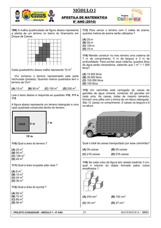 MÓDULO I
                                               APOSTILA DE MATEMÁTICA
                                                    8º ANO (2010)

109) A malha quadriculada da figura abaixo representa          113) Para cercar o terreno com 3 voltas de arame,
a planta de um terreno no bairro do Gramacho em                quantos metros de arame serão utilizados ?
Duque de Caxias.
                                                               (A) 25 m
                                                               (B) 50 m
                                                               (C) 150 m
                                                               (D) 75 m

                                                               114) Mandei construir no meu terreno uma cisterna de
                                                               7 m de comprimento, 5 m de largura e 3 m de
                                                               profundidade. Para encher essa cisterna, quantos litros
                                                                                                           3
                                                               de água serão necessários, sabendo que 1 m = 1 000
                                                    2          litros?
Cada quadradinho dessa malha representa 10 m .
                                                               (A) 15 000 litros
   Vivi comprou o terreno representado pela parte              (B) 35 000 litros
hachurada (pintada). Quantos metros quadrados tem o            (C) 105 000 litros
terreno de Vivi?                                               (D) 105 litros
            2              2               2               2
(A) 15 m        (B) 90 m       (C) 150 m       (D) 200 m
                                                               115) Um caminhão está carregado de caixas de
                                                               garrafas de água mineral, contendo 24 garrafas em
Leia o texto abaixo e responda as questões 110, 111 e          cada uma. As caixas, todas de mesmo tamanho,
112                                                            formam uma pilha com a forma de um bloco retangular.
                                                               São 12 caixas no comprimento, 6 caixas na largura e 8
A figura abaixo representa um terreno retangular e uma         na altura.
casa quadrada construída dentro do terreno.




110) Qual a área do terreno ?                                  Qual o total de caixas transportado por esse caminhão?
            2
(A) 25 m                                                       (A) 26 caixas          (B) 50 caixas
         2
(B) 50 m
           2                                                   (C) 216 caixas         (D) 576 caixas
(C) 126 m
         2
(D) 42 m
                                                               116) Se cada cubo da figura tem aresta medindo 3 cm,
111) Qual a área ocupada pela casa ?                           qual o volume do objeto formado pelos cubos
                                                               empilhados ?
        2
(A) 6 m
         2
(B) 12 m
         2
(C) 24 m
         2
(D) 36 m

112) Qual a área do quintal ?
            2
(A) 60 m
         2
(B) 72 m                                                       (A) 243 cm³            (B) 162 cm³
         2
(C) 80 m
         2
(D) 90 m                                                       (C) 30 cm³             (D) 27 cm³


 PROJETO (CON)SEGUIR – MÓDULO 1 – 8º ANO                       29                             MATEMÁTICA - 2010
 