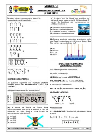 MÓDULO I
                                       APOSTILA DE MATEMÁTICA
                                            8º ANO (2010)

Escreva o número correspondente ao lado da            07) O último jogo de futebol que aconteceu no
representação numérica egípcia:                       Maracanã teve a presença de 80 080 torcedores. O
                                                      número de torcedores que compareceram no
                                                      estádio por extenso é:

                                                      (A) oitenta mil e oito torcedores.
                                                      (B) oito mil e oitenta torcedores.
                                                      (C) oitocentos e oitenta torcedores.
                                                      (D) oitenta mil oitenta torcedores.


                                                      08) Durante a aula de matemática a professora pediu
                                                      que Rafael representasse um número no ábaco. Qual
                                                      foi o número representado por ele?


                                                      (A) 10
                                                      (B) 22 051
                                                      (C) 2 251
                                                      (D) 1 251




                                                                   OPERAÇÕES FUNDAMENTAIS
                                                                    COM NÚMEROS NATURAIS

                                                      São seis as operações matemáticas:

                                                      As quatro fundamentais:

                                                      ADIÇÃO e sua inversa, a SUBTRAÇÃO.
EXERCÍCIOS PROPOSTOS
                                                      MULTIPLICAÇÃO e sua inversa, a DIVISÃO.
As questões seguintes são objetivas (múltipla
escolha) apenas uma das alternativas (A, B, C, D) é   E as duas não fundamentais:
a correta.
                                                      POTENCIAÇÃO e sua inversa, a RADICIAÇÃO.
05) Quantos algarismos têm a placa abaixo?
                                                      ADIÇÃO DE NATURAIS:

(A) 1
(B) 3
(C) 4
(D) 7


06) A cidade de Duque de Caxias tinha                 a) Propriedades
aproximadamente setecentos e setenta e oito mil
habitantes em 2004. Qual a forma correta de           A1 – COMUTATIVA – A ordem das parcelas não altera
representarmos esse número?                           a soma.

(A) 778 000                                           Ex: 3 + 2 = 5 e 2 + 3 = 5 , ou seja:
(B) 770 800
(C) 707 078
(D) 708 800


 PROJETO (CON)SEGUIR – MÓDULO 1 – 8º ANO               3                              MATEMÁTICA - 2010
 