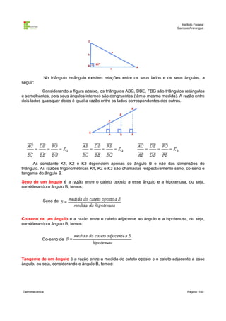 Instituto Federal
                                                                               Campus Araranguá




             No triângulo retângulo existem relações entre os seus lados e os seus ângulos, a
seguir:

           Considerando a figura abaixo, os triângulos ABC, DBE, FBG são triângulos retângulos
e semelhantes, pois seus ângulos internos são congruentes (têm a mesma medida). A razão entre
dois lados quaisquer deles é igual a razão entre os lados correspondentes dos outros.




      As constante K1, K2 e K3 dependem apenas do ângulo B e não das dimensões do
triângulo. As razões trigonométricas K1, K2 e K3 são chamadas respectivamente seno, co-seno e
tangente do ângulo B.

Seno de um ângulo é a razão entre o cateto oposto a esse ângulo e a hipotenusa, ou seja,
considerando o ângulo B, temos:


             Seno de



Co-seno de um ângulo é a razão entre o cateto adjacente ao ângulo e a hipotenusa, ou seja,
considerando o ângulo B, temos:


             Co-seno de



Tangente de um ângulo é a razão entre a medida do cateto oposto e o cateto adjacente a esse
ângulo, ou seja, considerando o ângulo B, temos:




Eletromecânica                                                                        Página: 100
 