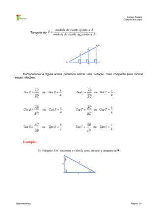 Instituto Federal
                                                                                          Campus Araranguá




             Tangente de




     Considerando a figura acima podemos utilizar uma notação mais compacta para indicar
essas relações.




      Exemplo:

                  No triângulo ABC encontrar o valor de seno, co-seno e tangente de   .




Eletromecânica                                                                                   Página: 101
 