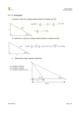 Instituto Federal
                                                                                Campus Araranguá




11.1.3 Exemplos
      1) Calcule o valor de x na figura abaixo.(observe na tabela sen 30º)




       2) Determine o valor de y na figura abaixo.(observe na tabela con 60º)




       3.   Observando a figura seguinte, determine:




Eletromecânica                                                                         Página: 103
 