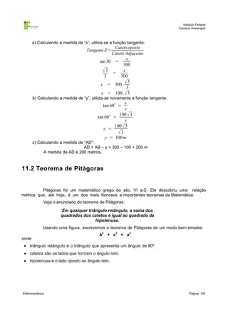 Instituto Federal
                                                                                 Campus Araranguá



      a) Calculando a medida de “x”, utiliza-se a função tangente:
                                                 Cateto oposto
                                    Tangente Z =
                                                Cateto Adjacente
                                                       x
                                          tan 30 =
                                                      300
                                            3 = x
                                             3      300
                                           x = 300 .
                                                      3
                                                       3
                                           x = 100 .  3
        b) Calculando a medida de “y”, utiliza-se novamente a função tangente:
                                                   o   x
                                              tan 60 =
                                                        y
                                                    100  3
                                         tan 60 o =
                                                        y
                                                  100  3
                                            y =
                                                    3
                                             y = 100 m
        c) Calculando a medida de “AD”:
                                  AD = AB – y = 300 – 100 = 200 m
              A medida de AD é 200 metros.



11.2 Teorema de Pitágoras


          Pitágoras foi um matemático grego do séc. VI a.C. Ele descobriu uma relação
métrica que, até hoje, é um dos mais famosos e importantes teoremas da Matemática.
             Veja o enunciado do teorema de Pitágoras.
                      Em qualquer triângulo retângulo, a soma dos
                      quadrados dos catetos é igual ao quadrado da
                                      hipotenusa.
             Usando uma figura, escrevemos o teorema de Pitágoras de um modo bem simples:
                                            2          2     2
                                          b     + c        = a
onde:
 • triângulo retângulo é o triângulo que apresenta um ângulo de 90º.
 • catetos são os lados que formam o ângulo reto.
 • hipotenusa é o lado oposto ao ângulo reto.




Eletromecânica                                                                          Página: 104
 