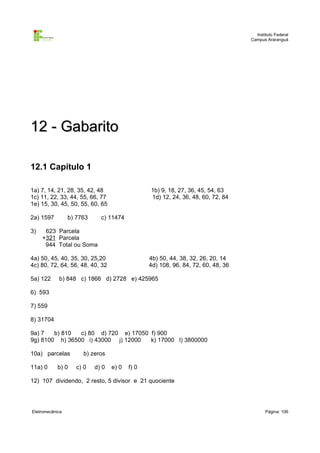 Instituto Federal
                                                                                  Campus Araranguá




12 - Gabarito

12.1 Capítulo 1

1a) 7, 14, 21, 28, 35, 42, 48                   1b) 9, 18, 27, 36, 45, 54, 63
1c) 11, 22, 33, 44, 55, 66, 77                  1d) 12, 24, 36, 48, 60, 72, 84
1e) 15, 30, 45, 50, 55, 60, 65

2a) 1597         b) 7763     c) 11474

3)    623 Parcela
     +321 Parcela
      944 Total ou Soma

4a) 50, 45, 40, 35, 30, 25,20                   4b) 50, 44, 38, 32, 26, 20, 14
4c) 80, 72, 64, 56, 48, 40, 32                  4d) 108, 96, 84, 72, 60, 48, 36

5a) 122     b) 848 c) 1866 d) 2728 e) 425965

6) 593

7) 559

8) 31704

9a) 7   b) 810  c) 80 d) 720 e) 17050 f) 900
9g) 8100 h) 36500 i) 43000 j) 12000   k) 17000 l) 3800000

10a) parcelas         b) zeros

11a) 0      b) 0    c) 0   d) 0   e) 0   f) 0

12) 107 dividendo, 2 resto, 5 divisor e 21 quociente




Eletromecânica                                                                           Página: 106
 