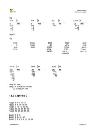 Instituto Federal
                                                                              Campus Araranguá



13)
810        4                  408    4              560     8               12018     6
8          202                4      102            56      70              12     2003
010                           008                    00                      0018
  8                             8                                               18
  2                             0                                               0

14) 407

15)

       8750                  37600          2091                    9327                3852
   +      3                - 28935           x 45                   x 814               x208
       1046                   8665         10455                   37308               30816
       9799                                8364                    9327               77040
                                           94095                 74616                801216
                                                                 7592178




68704      74                 1419   87             4056    68
666        928                 87    16             340     59
0210                           549                    656
 148                           522                    612
  624                           27                     44
  592
   32

16a) 294 litros
16b) 320 alunos por período
     20 alunos por sala



12.2 Capítulo 2

1a) {0, 3, 6, 9, 12, 15}
1b) {0, 4, 8, 12, 16, 20}
1c) {0, 5, 10, 15, 20, 25}
1d) {0, 10, 20, 30, 40, 50}
1e) {0, 12, 24, 36, 48, 60}

2a) {1. 2. 4. 8}
2b) {1, 2, 3,4, 6, 12}
2c) {1, 2, 3, 4, 6, 9, 12, 18, 36}

Eletromecânica                                                                       Página: 107
 