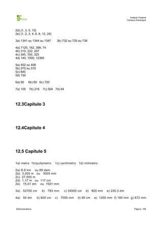 Instituto Federal
                                                                                  Campus Araranguá



2d) {1, 3, 5, 15}
2e) {1, 2, 3, 4, 6, 8, 12, 24}

3a) 1341 ou 1344 ou 1347          3b) 732 ou 735 ou 738

4a) 7120, 162, 398, 74
4b) 315, 222, 207
4c) 345, 700, 325
4d) 140, 1000, 12360

5a) 402 ou 408
5b) 575 ou 570
5c) 840
5d) 150

6a) 60     6b) 60 6c) 720

7a) 105     7b) 216   7c) 504 7d) 64




12.3Capítulo 3




12.4Capítulo 4




12.5 Capítulo 5

1a) metro 1b)quilometro          1c) centímetro 1d) milimetro

2a)   8,9 hm ou 89 dam
2b)    3,005 m ou 3005 mm
2c)   27,005 m
2d)    1,17 m ou 117 cm
2e)     15,01 dm ou 1501 mm

3a)    52700 cm       b)   783 mm      c) 34500 cm   d)    800 mm   e) 220,3 dm

4a)    50 dm     b) 600 cm       c)   7000 mm   d) 90 cm    e) 1200 mm f) 180 mm g) 872 mm


Eletromecânica                                                                           Página: 108
 