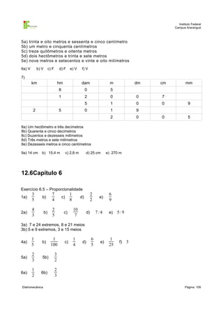 Instituto Federal
                                                                                                        Campus Araranguá



5a)   trinta e oito metros e sessenta e cinco centímetro
5b)   um metro e cinquenta centímetros
5c)   treze quilômetros e oitenta metros
5d)   dois hectômetros e trinta e sete metros
5e)   nove metros e setecentos e vinte e oito milímetros
6a) V       b) V        c) F       d) F       e) V      f) V

7)
        km                         hm                  dam                     m              dm   cm          mm
                                   8                        0                  5
                                   1                        2                  0              0    7
                                                            5                  1              0    0             9
        2                          5                        0                  1              9
                                                                               2              0    0             5

8a) Um hectômetro e três decímetros
8b) Quarenta e cinco decímetros
8c) Duzentos e dezesseis milímetros
8d) Três metros e sete milímetros
8e) Dezesseis metros e cinco centímetros

9a) 14 cm      b) 15,4 m                    c) 2,8 m        d) 25 cm         e) 270 m




12.6Capítulo 6

Exercício 6.5 – Proporcionalidade
        3                 7                   1                   2           6
1a)            b)                      c)              d)              e)
        5                 4                   8                   2           9

        4                 2                       10
2a)                b)                   c)                   d)       7:4     e)   5: 9
        3                 5                        7

3a) 7 e 24 extremos, 8 e 21 meios
3b) 5 e 9 extremos, 3 e 15 meios

        1                 1                       1               6            1
4a)            b)                       c)              d)              e)          f)    3
        5                100                      4               5           25

        2                      3
5a)            5b)
        3                      2

        1                      2
6a)           6b)
        2                      3

Eletromecânica                                                                                                 Página: 109
 