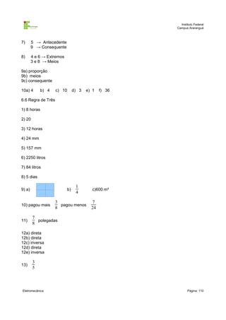 Instituto Federal
                                                       Campus Araranguá



7)      5 → Antecedente
        9 → Consequente

8)      4 e 6 → Extremos
        3 e 8 → Meios

9a) proporção
9b) meios
9c) consequente

10a) 4       b) 4   c) 10        d) 3   e) 1   f) 36

6.6 Regra de Três

1) 8 horas

2) 20

3) 12 horas

4) 24 mm

5) 157 mm

6) 2250 litros

7) 84 litros

8) 5 dias

                                  1
9) a)                       b)             c)600 m²
                                  4

                    3                      7
10) pagou mais        pagou menos
                    8                     24

        7
11)       polegadas
        8

12a) direta
12b) direta
12c) inversa
12d) direta
12e) inversa

        3
13)
        5




Eletromecânica                                                Página: 110
 