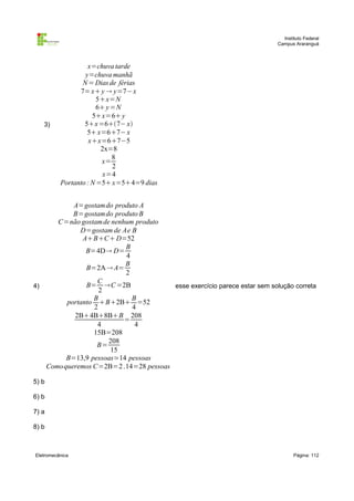Instituto Federal
                                                                          Campus Araranguá



                   x=chuva tarde
                  y=chuva manhã
                 N = Dias de férias
                7= x y  y=7−x
                       5x=N
                       6 y =N
                     5x=6 y
   3)             5x =67− x
                   5 x=67− x
                    xx=67−5
                        2x=8
                            8
                        x=
                            2
                         x=4
          Portanto : N =5 x=54=9 dias


           A=gostam do produto A
           B=gostam do produto B
      C=não gostam de nenhum produto
             D=gostam de Ae B
              ABC D=52
                          B
               B=4D D=
                          4
                          B
               B=2A  A=
                          2
                  C
4)             B= C =2B               esse exercício parece estar sem solução correta
                   2
                 B          B
         portanto B2B =52
                 2          4
           2B4B8BB 208
                          =
                  4          4
                 15B=208
                     208
                  B=
                      15
         B=13,9 pessoas≃14 pessoas
   Como queremos C=2B=2 .14=28 pessoas

5) b

6) b

7) a

8) b



Eletromecânica                                                                   Página: 112
 
