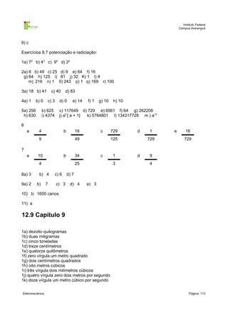 Instituto Federal
                                                                                      Campus Araranguá



9) c

Exercícios 8.7 potenciação e radiciação:

1a) 72 b) 43 c) 95 d) 24

2a) 8 b) 49 c) 25 d) 9 e) 64 f) 16
 g) 64 h) 125 i) 81 j) 32 K) 1 l) 4
    m) 216 n) 1 0) 243 p) 1 q) 169 r) 100

3a) 18 b) 41         c) 40      d) 83

4a) 1     b) 0    c) 3     d) 0        e) 14    f) 1   g) 10    h) 10

5a) 256        b) 625      c) 117649 d) 729 e) 6561 f) 64 g) 262208
 h) 630        i) 4374     j) a5 [ a + 1] k) 5764801 l) 134217728 m ) a15

6
    a      4                    b          16          c       729      d   1     e       16
           9                               49                  125          729          729

7
    a      10                   b          34          c       1        d   9
           4                               25                  3            4

8a) 3      b) 4          c) 6       d) 7

9a) 2     b)     7       c) 3        d) 4       e) 3

10) b: 1600 canos

11) a

12.9 Capítulo 9

1a) dezoito quilogramas
1b) duas miligramas
1c) cinco toneladas
1d) treze centímetros
1e) quatorze quilômetros
1f) zero vírgula um metro quadrado
1g) dois centímetros quadrados
1h) oito metros cúbicos
1i) três vírgula dois milímetros cúbicos
1j) quatro vírgula zero dois metros por segundo
1k) doze vírgula um metro cúbico por segundo


Eletromecânica                                                                               Página: 113
 
