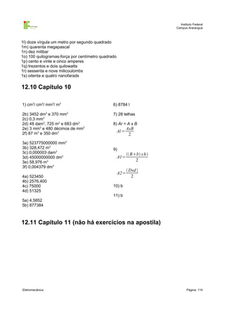 Instituto Federal
                                                                           Campus Araranguá



1l) doze vírgula um metro por segundo quadrado
1m) quarenta megapascal
1n) dez milibar
1o) 100 quilogramas-força por centímetro quadrado
1p) cento e vinte e cinco amperes
1q) trezentos e dois quilowatts
1r) sessenta e nove milicoulombs
1s) oitenta e quatro nanofarads

12.10 Capítulo 10

1) cm3/ cm3/ mm3/ m3                           6) 8784 l

2b) 3452 dm3 e 370 mm3                         7) 28 telhas
2c) 0,3 mm3
2d) 48 dam3, 725 m3 e 683 dm3                  8) Ar = A x B
2e) 3 mm3 e 480 décimos de mm3                             AxB
2f) 87 m3 e 350 dm3
                                                    Al =
                                                            2
3a) 523775000000 mm3
3b) 328,472 m3                                 9)
3c) 0,000003 dam3                                           Bb x h 
3d) 45000000000 dm3                                 A1=
3e) 58,976 m3                                                   2
3f) 0,004379 dm3
                                                            Dxd 
                                                    A2=
4a) 523450                                                    2
4b) 2576,400
4c) 75000                                      10) b
4d) 51325
                                               11) b
5a) 4,5852
5b) 877384



12.11 Capítulo 11 (não há exercícios na apostila)




Eletromecânica                                                                    Página: 114
 