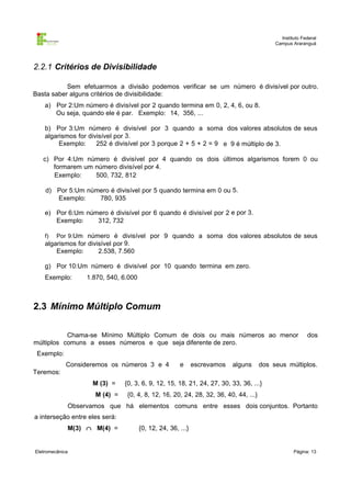 Instituto Federal
                                                                                           Campus Araranguá




2.2.1 Critérios de Divisibilidade

           Sem efetuarmos a divisão podemos verificar se um número é divisível por outro.
Basta saber alguns critérios de divisibilidade:
    a) Por 2:Um número é divisível por 2 quando termina em 0, 2, 4, 6, ou 8.
       Ou seja, quando ele é par. Exemplo: 14, 356, ...

    b) Por 3:Um número é divisível por 3 quando a soma dos valores absolutos de seus
    algarismos for divisível por 3.
         Exemplo:     252 é divisível por 3 porque 2 + 5 + 2 = 9 e 9 é múltiplo de 3.

   c) Por 4:Um número é divisível por 4 quando os dois últimos algarismos forem 0 ou
      formarem um número divisível por 4.
      Exemplo:    500, 732, 812

    d) Por 5:Um número é divisível por 5 quando termina em 0 ou 5.
       Exemplo:    780, 935

    e) Por 6:Um número é divisível por 6 quando é divisível por 2 e por 3.
       Exemplo:    312, 732

    f)   Por 9:Um número é divisível por 9 quando a soma dos valores absolutos de seus
    algarismos for divisível por 9.
        Exemplo:       2.538, 7.560

    g) Por 10:Um número é divisível por 10 quando termina em zero.
    Exemplo:      1.870, 540, 6.000



2.3 Mínimo Múltiplo Comum

           Chama-se Mínimo Múltiplo Comum de dois ou mais números ao menor                               dos
múltiplos comuns a esses números e que seja diferente de zero.
 Exemplo:
             Consideremos os números 3 e 4            e      escrevamos   alguns      dos seus múltiplos.
Teremos:
                    M (3) =     {0, 3, 6, 9, 12, 15, 18, 21, 24, 27, 30, 33, 36, ...}
                     M (4) =     {0, 4, 8, 12, 16, 20, 24, 28, 32, 36, 40, 44, ...}
             Observamos que há elementos comuns entre esses dois conjuntos. Portanto
a interseção entre eles será:
             M(3) ∩ M(4) =            {0, 12, 24, 36, ...}


Eletromecânica                                                                                     Página: 13
 