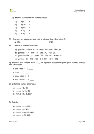 Instituto Federal
                                                                                              Campus Araranguá



     2) Escreva os divisores dos números dados:

         a)      D (8)     = ..............................................................
         b)      D (12)    = ..............................................................
         c)      D (36)    = ..............................................................
         d)      D(15)     = ..............................................................
         e)      D(24)     = ..............................................................


3)    Escreva um algarismo para que o número fique divisível por 3:
        A) 134 _________________                                   b) 73 _____________
4)      Risque os números divisíveis:

         a) por dois: 7120 - 621 - 162 - 615 - 398 - 197 - 1009 - 74
         b) por três: 4414 - 173 - 315 - 222 - 302 - 706 - 207
         c) por cinco: 217 - 345 - 1642 - 700 - 325 - 801 - 12434 - 97
         d) por dez: 153 - 140 - 1000 - 315 - 304 - 12360 - 712

5) Escreva, no ESPAÇO INDICADO, um algarismo conveniente para que o número formado
seja divisível por:

     a) dois e três: 4 0 ____

     b) cinco: 5 7 ____

     c) cinco e dez: 8 4 ____

     d) dois e cinco: 1 5 ____

6) Determine usando a fatoração:

      a) m.m.c. (12, 15) =
      b) m.m.c. (6, 12, 15) =
      c) m.m.c. (36, 48, 60) =



7) Calcule:

      a) m.m.c. (5, 15, 35) =
      b) m.m.c. (54, 72) =
      c) m.m.c. (8, 28, 36, 42) =
      d) m.m.c. (4, 32, 64) =


Eletromecânica                                                                                        Página: 17
 