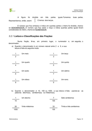 Instituto Federal
                                                                                                Campus Araranguá



               A   figura   foi    dividida       em     três     partes     iguais.Tomamos      duas partes.
                                      2
Representamos, então, assim:               .   E lemos: dois terços.
                                      3

          O número que fica embaixo e indica em quantas partes o inteiro foi dividido, chama-
se DENOMINADOR. O número que fica sobre o traço e indica quantas partes iguais foram
consideradas do inteiro, chama-se NUMERADOR.


3.2.1 Leitura e Classificações das Frações

          Numa        fração,     lê-se,   em      primeiro     lugar,   o   numerador     e,   em seguida, o
denominador.
    a) Quando o denominador é um número natural entre 2 e 9, a sua
       leitura é feita do seguinte modo:


         1         Um meio                                           1          Um terço
         2                                                           3


         1         Um quarto                                         1          Um quinto
         4                                                           5


         1         Um sexto                                          1          Um sétimo
         6                                                           7


         1         Um oitavo                                         1          Um nono
         8                                                           9



   b)    Quando o denominador é 10, 100 ou 1000, a sua leitura é feita                          usando-se       as
         palavras décimo(s), centésimo(s) ou milésimo(s).


         1         Um décimo                                         7          Sete centésimos
         10                                                        100


         20        Vinte milésimos                                  33          Trinta e três centésimos
        1000                                                       100




Eletromecânica                                                                                          Página: 19
 
