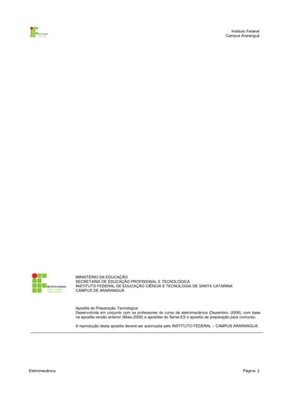 Instituto Federal
                                                                                                    Campus Araranguá




                 MINISTÉRIO DA EDUCAÇÃO
                 SECRETARIA DE EDUCAÇÃO PROFISIONAL E TECNOLÓGICA
                 INSTITUTO FEDERAL DE EDUCAÇÃO CIÊNCIA E TECNOLOGIA DE SANTA CATARINA
                 CAMPUS DE ARARANGUÁ



                 Apostila de Preparação Tecnológica
                 Desenvolvida em conjunto com os professores do curso de eletromecânica (Dezembro -2008), com base
                 na apostila versão anterior (Maio-2008) e apostilas do Senai-ES e apostila de preparação para concurso.

                 A reprodução desta apostila deverá ser autorizada pelo INSTITUTO FEDERAL – CAMPUS ARARANGUÁ




Eletromecânica                                                                                                Página: 2
 