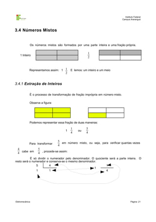 Instituto Federal
                                                                                  Campus Araranguá




3.4 Números Mistos


             Os números mistos são formados por uma parte inteira e uma fração própria.

                                                       1
    1 Inteiro
                                                       2



             Representamos assim: 1 1      E lemos: um inteiro e um meio
                                      2


3.4.1 Extração de Inteiros

             É o processo de transformação de fração imprópria em número misto.

             Observe a figura:




             Podemos representar essa fração de duas maneiras:

                                           1          5
                                      1         ou
                                           4          4

                                 5
             Para transformar      em número misto, ou seja, para verificar quantas vezes
                                 4
  4                5
    cabe em          , procede-se assim:
  4                4
            É só dividir o numerador pelo denominador. O quociente será a parte inteira. O
resto será o numerador e conserva-se o mesmo denominador.
                5         4                                      1
                                                        1
                1         1                                      4




Eletromecânica                                                                            Página: 21
 
