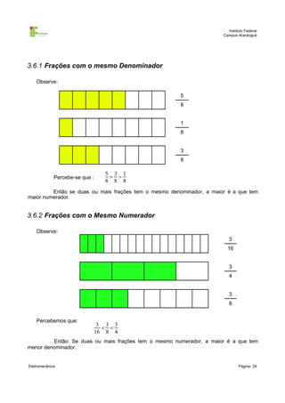 Instituto Federal
                                                                      Campus Araranguá




3.6.1 Frações com o mesmo Denominador

    Observe:

                                                       5
                                                       8


                                                       1
                                                       8


                                                       3
                                                       8

                                  5 3 1
             Percebe-se que :       
                                  8 8 8
         Então se duas ou mais frações tem o mesmo denominador, a maior é a que tem
maior numerador.


3.6.2 Frações com o Mesmo Numerador

    Observe:
                                                                         3
                                                                        16


                                                                         3
                                                                         4


                                                                         3
                                                                         8


    Percebemos que:
                                 3 3 3
                                   
                                16 8 4
         Então: Se duas ou mais frações tem o mesmo numerador, a maior é a que tem
menor denominador.


Eletromecânica                                                                Página: 24
 