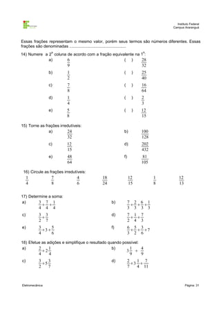 Instituto Federal
                                                                                 Campus Araranguá



Essas frações representam o mesmo valor, porém seus termos são números diferentes. Essas
frações são denominadas .................................................
                        a                                              a
14) Numere a 2 coluna de acordo com a fração equivalente na 1 :
             a)       6                            ( )      28
                            9                                          32
                    b)      1                          (       )       25
                            2                                          40
                    c)      7                          (       )       16
                            8                                          64
                    d)      1                          (       )       2
                            4                                          3
                    e)      5                          (       )       12
                            8                                          15

15) Torne as frações irredutíveis:
               a)        24                            b)              100
                            32                                         128
                    c)      12                         d)              202
                            15                                         432
                    e)      48                         f)              81
                            64                                         105

 16) Circule as frações irredutíveis:
     1                  7        4          18              12               1       12
     4                  8        6          24              15               8       13

17) Determine a soma:
a)       3 7 1                                   b)         7 2 6 1
                                                             
           4 4 4                                            3 3 3 3
c)         3 3                                   d)         7 1 7
                                                             
           2 7                                              2 4 3
e)         3     5                               f)         6 5 3
             3                                               7
           4     6                                          3 2 6

18) Efetue as adições e simplifique o resultado quando possível:
a)       2     1                                  b)      1      4
               2                                          3       
           4        4                                          9       9
c)         3    3                                d)         2   1 7
             5                                               3 
           2    7                                           7   4 11



Eletromecânica                                                                            Página: 31
 